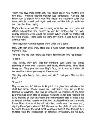 "Then you love Papa best? Oh, May, that's cruel! You mustn't love
him best!" Winnie's excited manner was contagious. May did not
know how to explain what was the matter and suddenly burst into
tears. Winnie moved back again and watched the little girl with her
arm over her face, crying.
May's sobs lessened. Without knowing what had occurred, she felt
utterly subjugated. She wanted to love her mother, but the soft,
angrily caressing eyes would not let her. When would her mother let
her stop crying? There were no tears any more. It was hard to cry
without tears.
"Poor naughty Mamma doesn't know what she's done!"
May, with her eyes shut, stole out a hand which trembled on her
mother's face.
"You do love me then? May, you must! You mustn't love Papa best!"
"I don't!"
They kissed. May saw that her mother's eyes were like things
standing in their own shadows and loving themselves. They liked
being sad. They yearned over May's face, but it was as if they did
not see it and were yearning for themselves.
"Go play with Bobby then, dear, and don't hurt poor Mamma like
that."
"I won't."
May ran out and left Winnie looking into the glass beyond where the
child had been. Winnie could not understand how she could be
blamed for anything. She was so innocent, so childlike. At one time
Laurence had been able to discover no faults in her. She recalled the
early months of their marriage and remembered that in those days
whenever she had reason to think him displeased with her she made
funny little pictures of herself with her hands over her eyes and,
signing them "poor Winnie," left them under his plate at table where
he found them at the next meal. A pang of hatred shot through her,
mingled with the recollection of caresses, involuntary on his part.
 