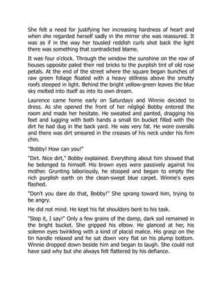 She felt a need for justifying her increasing hardness of heart and
when she regarded herself sadly in the mirror she was reassured. It
was as if in the way her tousled reddish curls shot back the light
there was something that contradicted blame.
It was four o'clock. Through the window the sunshine on the row of
houses opposite paled their red bricks to the purplish tint of old rose
petals. At the end of the street where the square began bunches of
raw green foliage floated with a heavy stillness above the smutty
roofs steeped in light. Behind the bright yellow-green leaves the blue
sky melted into itself as into its own dream.
Laurence came home early on Saturdays and Winnie decided to
dress. As she opened the front of her négligé Bobby entered the
room and made her hesitate. He sweated and panted, dragging his
feet and lugging with both hands a small tin bucket filled with the
dirt he had dug in the back yard. He was very fat. He wore overalls
and there was dirt smeared in the creases of his neck under his firm
chin.
"Bobby! How can you!"
"Dirt. Nice dirt," Bobby explained. Everything about him showed that
he belonged to himself. His brown eyes were passively against his
mother. Grunting laboriously, he stooped and began to empty the
rich purplish earth on the clean-swept blue carpet. Winnie's eyes
flashed.
"Don't you dare do that, Bobby!" She sprang toward him, trying to
be angry.
He did not mind. He kept his fat shoulders bent to his task.
"Stop it, I say!" Only a few grains of the damp, dark soil remained in
the bright bucket. She gripped his elbow. He glanced at her, his
solemn eyes twinkling with a kind of placid malice. His grasp on the
tin handle relaxed and he sat down very flat on his plump bottom.
Winnie dropped down beside him and began to laugh. She could not
have said why but she always felt flattered by his defiance.
 