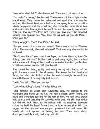 "Now what shall I do?" she demanded. They stared at each other.
"I'm makin' a house," Bobby said. There were still harsh lights in his
placid eyes. They made her ashamed and glad that she was his
mother. Her heart beat very fast and, escaping from an emotion
which perplexed and disturbed her, she threw her arms about him
and buried her face against his cool ear and his moist, cool cheek.
"Oh, you love me! You love me! I know you love me!" she crooned,
rocking him against her. "You love me as well as you do Papa, I
know you do."
Bobby wriggled. "Don't love Papa!" he said.
"But you must! You know you must." There was a sob in Winnie's
voice. She was sick, she said to herself. That was why she wanted to
be loved.
"'Don't love Papa!' You must love Papa, but love Mamma, too! Oh,
Bobby, poor Mamma!" Bobby tried to pull away again, but she had
felt some one looking at them and she would not let him go. Bobby's
breath was warm on her half bare breast.
She turned her head, guilty, and ready to cry with hatred of her
guilt. Laurence was in the doorway. She knew he had hesitated
there, but when she looked at him he walked straight forward past
her with the air of having only just arrived.
"Hello," he said. "Glad you are up."
"Look what Bobby's done." She let Bobby go.
"Into mischief as usual, eh?" Laurence said. He walked to the
wardrobe and hung up his hat. He had a short, bulky figure, the
head and shoulders too big for the rest of him. He had thick brown
hair, coarse and very slightly sprinkled with gray. His skin was ruddy
but did not look fresh. As he walked with his swaying, awkward
stride, he held his head forward and a little to one side. His coat
sagged on the hips and was caught up toward the back seam. His
hands did not appear to belong to him. They were short,
disproportionately small, and very delicate.
 