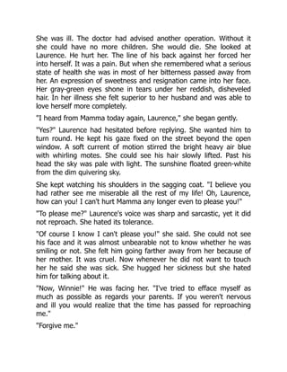 She was ill. The doctor had advised another operation. Without it
she could have no more children. She would die. She looked at
Laurence. He hurt her. The line of his back against her forced her
into herself. It was a pain. But when she remembered what a serious
state of health she was in most of her bitterness passed away from
her. An expression of sweetness and resignation came into her face.
Her gray-green eyes shone in tears under her reddish, disheveled
hair. In her illness she felt superior to her husband and was able to
love herself more completely.
"I heard from Mamma today again, Laurence," she began gently.
"Yes?" Laurence had hesitated before replying. She wanted him to
turn round. He kept his gaze fixed on the street beyond the open
window. A soft current of motion stirred the bright heavy air blue
with whirling motes. She could see his hair slowly lifted. Past his
head the sky was pale with light. The sunshine floated green-white
from the dim quivering sky.
She kept watching his shoulders in the sagging coat. "I believe you
had rather see me miserable all the rest of my life! Oh, Laurence,
how can you! I can't hurt Mamma any longer even to please you!"
"To please me?" Laurence's voice was sharp and sarcastic, yet it did
not reproach. She hated its tolerance.
"Of course I know I can't please you!" she said. She could not see
his face and it was almost unbearable not to know whether he was
smiling or not. She felt him going farther away from her because of
her mother. It was cruel. Now whenever he did not want to touch
her he said she was sick. She hugged her sickness but she hated
him for talking about it.
"Now, Winnie!" He was facing her. "I've tried to efface myself as
much as possible as regards your parents. If you weren't nervous
and ill you would realize that the time has passed for reproaching
me."
"Forgive me."
 