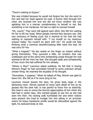 "There's nothing to forgive."
She was irritated because he would not forgive her, but she went to
him and laid her head against his coat. A tremor shot through him
when she touched him and she did not know whether she was
agitating him in a manner complimentary to herself or not. But
something in her hardened. He had no right to conceal himself.
"Oh, Laurie!" They were still against each other. She felt him waiting
for her to lift her head. When people married they became one. She
was conscious of feeling cruel, but it seemed to her that she had
nothing to reproach herself with. "I cut myself on my manicure
scissors today. You mustn't be stern with me." He could not help
thinking what a common deceitful-looking little hand she had. He
was sorry for her.
"What a tragedy!" His lips rested on the finger an instant without
giving themselves. They quivered a little. An emotion that was
unpleasant and at the same time exhilarating swept through her and
seemed to lift her from her feet. She thought sadly and complacently
of how much she had suffered for him already.
"Where is May?" Laurence asked suddenly. He felt that in kissing
Winnie's finger he had committed himself to some unknown almost
sinister thing. He resented the stupidity of his thought.
"Downstairs, I suppose." When he talked of May, Winnie was glad to
leave him. She felt as if he were lying to her.
Laurence moved toward the door, his gross body large in the
darkening room. Winnie seemed to know each detail of him as he
passed into the dark hall. It was painful to know him so distinctly.
She tried in vain to revive the blurred apperception of him which she
had had in earlier days. She wanted people to see him as she had
seen him then. His rocking walk humiliated her and when visitors
were present she tried to inveigle him into sitting in an armchair
where his heavy handsome profile would be silhouetted against the
light, his awkward body at rest.
 