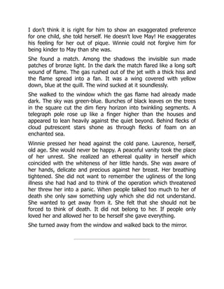 I don't think it is right for him to show an exaggerated preference
for one child, she told herself. He doesn't love May! He exaggerates
his feeling for her out of pique. Winnie could not forgive him for
being kinder to May than she was.
She found a match. Among the shadows the invisible sun made
patches of bronze light. In the dark the match flared like a long soft
wound of flame. The gas rushed out of the jet with a thick hiss and
the flame spread into a fan. It was a wing covered with yellow
down, blue at the quill. The wind sucked at it soundlessly.
She walked to the window which the gas flame had already made
dark. The sky was green-blue. Bunches of black leaves on the trees
in the square cut the dim fiery horizon into twinkling segments. A
telegraph pole rose up like a finger higher than the houses and
appeared to lean heavily against the quiet beyond. Behind flecks of
cloud putrescent stars shone as through flecks of foam on an
enchanted sea.
Winnie pressed her head against the cold pane. Laurence, herself,
old age. She would never be happy. A peaceful vanity took the place
of her unrest. She realized an ethereal quality in herself which
coincided with the whiteness of her little hands. She was aware of
her hands, delicate and precious against her breast. Her breathing
tightened. She did not want to remember the ugliness of the long
illness she had had and to think of the operation which threatened
her threw her into a panic. When people talked too much to her of
death she only saw something ugly which she did not understand.
She wanted to get away from it. She felt that she should not be
forced to think of death. It did not belong to her. If people only
loved her and allowed her to be herself she gave everything.
She turned away from the window and walked back to the mirror.
 