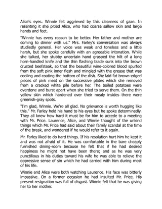 Alice's eyes. Winnie felt aggrieved by this clearness of gaze. In
resenting it she pitied Alice, who had coarse sallow skin and large
hands and feet.
"Winnie has every reason to be better. Her father and mother are
coming to dinner with us." Mrs. Farley's conversation was always
studiedly general. Her voice was weak and toneless and a little
harsh, but she spoke carefully with an agreeable intonation. While
she talked, her stubby uncertain hand grasped the hilt of a long
horn-handled knife and the thin flashing blade sunk into the brown
crusted beefsteak, so that the beautiful wine-colored blood spurted
from the soft pink inner flesh and mingled with the grease that was
cooling and coating the bottom of the dish. She laid fat brown-edged
pieces of pink meat on the successive plates which she removed
from a cracked white pile before her. The boiled potatoes were
overdone and burst apart when she tried to serve them. On the thin
yellow skin which hardened over their mealy insides there were
greenish-gray spots.
"I'm glad, Winnie. We're all glad. No grievance is worth hugging like
this." Mr. Farley held his hand to his eyes but he spoke determinedly.
They all knew how hard it must be for him to accede to a meeting
with Mr. Price. Laurence, Alice, and Winnie thought of the unkind
things which Mr. Price had said about their family scandal at the time
of the break, and wondered if he would refer to it again.
Mr. Farley liked to do hard things. If his resolution hurt him he kept it
and was not afraid of it. He was comfortable in the bare cheaply
furnished dining-room because he felt that if he had desired
happiness he might not have been there; and as he was very
punctilious in his duties toward his wife he was able to relieve the
oppressive sense of sin which he had carried with him during most
of his life.
Winnie and Alice were both watching Laurence. His face was bitterly
impassive. On a former occasion he had insulted Mr. Price. His
present resignation was full of disgust. Winnie felt that he was giving
her to her mother.
 