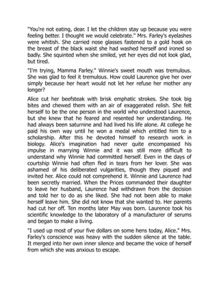 "You're not eating, dear. I let the children stay up because you were
feeling better. I thought we would celebrate." Mrs. Farley's eyelashes
were whitish. She carried nose glasses fastened to a gold hook on
the breast of the black waist she had washed herself and ironed so
badly. She squinted when she smiled, yet her eyes did not look glad,
but tired.
"I'm trying, Mamma Farley." Winnie's sweet mouth was tremulous.
She was glad to feel it tremulous. How could Laurence give her over
simply because her heart would not let her refuse her mother any
longer?
Alice cut her beefsteak with brisk emphatic strokes. She took big
bites and chewed them with an air of exaggerated relish. She felt
herself to be the one person in the world who understood Laurence,
but she knew that he feared and resented her understanding. He
had always been saturnine and had lived his life alone. At college he
paid his own way until he won a medal which entitled him to a
scholarship. After this he devoted himself to research work in
biology. Alice's imagination had never quite encompassed his
impulse in marrying Winnie and it was still more difficult to
understand why Winnie had committed herself. Even in the days of
courtship Winnie had often fled in tears from her lover. She was
ashamed of his deliberated vulgarities, though they piqued and
invited her. Alice could not comprehend it. Winnie and Laurence had
been secretly married. When the Prices commanded their daughter
to leave her husband, Laurence had withdrawn from the decision
and told her to do as she liked. She had not been able to make
herself leave him. She did not know that she wanted to. Her parents
had cut her off. Ten months later May was born. Laurence took his
scientific knowledge to the laboratory of a manufacturer of serums
and began to make a living.
"I used up most of your five dollars on some hens today, Alice." Mrs.
Farley's conscience was heavy with the sudden silence at the table.
It merged into her own inner silence and became the voice of herself
from which she was anxious to escape.
 