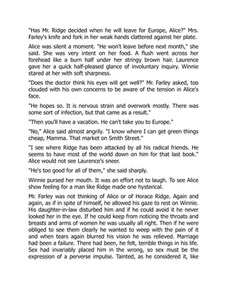 "Has Mr. Ridge decided when he will leave for Europe, Alice?" Mrs.
Farley's knife and fork in her weak hands clattered against her plate.
Alice was silent a moment. "He won't leave before next month," she
said. She was very intent on her food. A flush went across her
forehead like a burn half under her stringy brown hair. Laurence
gave her a quick half-pleased glance of involuntary inquiry. Winnie
stared at her with soft sharpness.
"Does the doctor think his eyes will get well?" Mr. Farley asked, too
clouded with his own concerns to be aware of the tension in Alice's
face.
"He hopes so. It is nervous strain and overwork mostly. There was
some sort of infection, but that came as a result."
"Then you'll have a vacation. He can't take you to Europe."
"No," Alice said almost angrily. "I know where I can get green things
cheap, Mamma. That market on Smith Street."
"I see where Ridge has been attacked by all his radical friends. He
seems to have most of the world down on him for that last book."
Alice would not see Laurence's sneer.
"He's too good for all of them," she said sharply.
Winnie pursed her mouth. It was an effort not to laugh. To see Alice
show feeling for a man like Ridge made one hysterical.
Mr. Farley was not thinking of Alice or of Horace Ridge. Again and
again, as if in spite of himself, he allowed his gaze to rest on Winnie.
His daughter-in-law disturbed him and if he could avoid it he never
looked her in the eye. If he could keep from noticing the throats and
breasts and arms of women he was usually all right. Then if he were
obliged to see them clearly he wanted to weep with the pain of it
and when tears again blurred his vision he was relieved. Marriage
had been a failure. There had been, he felt, terrible things in his life.
Sex had invariably placed him in the wrong, so sex must be the
expression of a perverse impulse. Tainted, as he considered it, like
 