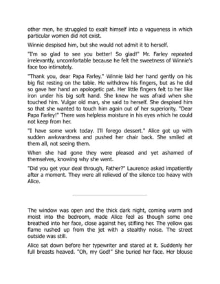 other men, he struggled to exalt himself into a vagueness in which
particular women did not exist.
Winnie despised him, but she would not admit it to herself.
"I'm so glad to see you better! So glad!" Mr. Farley repeated
irrelevantly, uncomfortable because he felt the sweetness of Winnie's
face too intimately.
"Thank you, dear Papa Farley." Winnie laid her hand gently on his
big fist resting on the table. He withdrew his fingers, but as he did
so gave her hand an apologetic pat. Her little fingers felt to her like
iron under his big soft hand. She knew he was afraid when she
touched him. Vulgar old man, she said to herself. She despised him
so that she wanted to touch him again out of her superiority. "Dear
Papa Farley!" There was helpless moisture in his eyes which he could
not keep from her.
"I have some work today. I'll forego dessert." Alice got up with
sudden awkwardness and pushed her chair back. She smiled at
them all, not seeing them.
When she had gone they were pleased and yet ashamed of
themselves, knowing why she went.
"Did you get your deal through, Father?" Laurence asked impatiently
after a moment. They were all relieved of the silence too heavy with
Alice.
The window was open and the thick dark night, coming warm and
moist into the bedroom, made Alice feel as though some one
breathed into her face, close against her, stifling her. The yellow gas
flame rushed up from the jet with a stealthy noise. The street
outside was still.
Alice sat down before her typewriter and stared at it. Suddenly her
full breasts heaved. "Oh, my God!" She buried her face. Her blouse
 