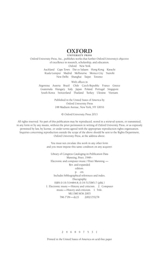 1
Oxford University Press, Inc., publishes works that further Oxford University’s objective
of excellence in research, scholarship, and education.
Oxford New York
Auckland Cape Town Dar es Salaam Hong Kong Karachi
Kuala Lumpur Madrid Melbourne Mexico City Nairobi
New Delhi Shanghai Taipei Toronto
With offices in
Argentina Austria Brazil Chile Czech Republic France Greece
Guatemala Hungary Italy Japan Poland Portugal Singapore
South Korea Switzerland Thailand Turkey Ukraine Vietnam
Published in the United States of America by
Oxford University Press
198 Madison Avenue, New York, NY 10016
© Oxford University Press 2013
All rights reserved. No part of this publication may be reproduced, stored in a retrieval system, or transmitted,
in any form or by any means, without the prior permission in writing of Oxford University Press, or as expressly
permitted by law, by license, or under terms agreed with the appropriate reproduction rights organization.
Inquiries concerning reproduction outside the scope of the above should be sent to the Rights Department,
Oxford University Press, at the address above.
You must not circulate this work in any other form
and you must impose this same condition on any acquirer.
Library of Congress Cataloging-in-Publication Data
Manning, Peter, 1948–
Electronic and computer music / Peter Manning.—
Rev. and expanded
edition.
p. cm.
Includes bibliographical references and index.
Discography
ISBN 0-19-514484-8; 0-19-517085-7 (pbk.)
1. Electronic music—History and criticism. 2. Computer
music—History and criticism. I. Title.
ML1380.M36 2003
786.7⬘09—dc21 2002155278
2 4 6 8 9 7 5 3 1
Printed in the United States of America on acid-free paper
 