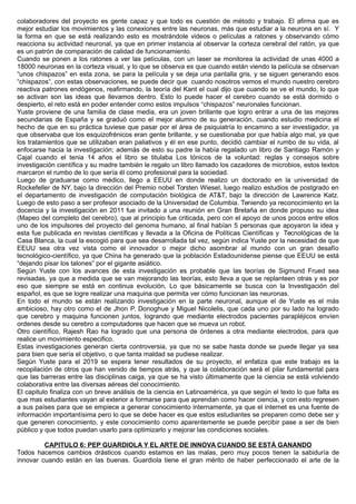 colaboradores del proyecto es gente capaz y que todo es cuestión de método y trabajo. El afirma que es
mejor estudiar los movimientos y las conexiones entre las neuronas, más que estudiar a la neurona en sí. Y
la forma en que se está realizando esto es mostrándole videos o películas a ratones y observando cómo
reacciona su actividad neuronal, ya que en primer instancia al observar la corteza cerebral del ratón, ya que
es un patrón de comparación de calidad de funcionamiento.
Cuando se ponen a los ratones a ver las películas, con un laser se monitorea la actividad de unas 4000 a
18000 neuronas en la corteza visual, y lo que se observa es que cuando están viendo la película se observan
“unos chispazos” en esta zona, se para la película y se deja una pantalla gris, y se siguen generando esos
“chispazos“, con estas observaciones, se puede decir que cuando nosotros vemos el mundo nuestro cerebro
reactiva patrones endógenos, reafirmando, la teoría del Kant el cual dijo que cuando se ve el mundo, lo que
se activan son las ideas que llevamos dentro. Esto lo puede hacer el cerebro cuando se está dormido o
despierto, el reto está en poder entender como estos impulsos “chispazos” neuronales funcionan.
Yuste proviene de una familia de clase media, era un joven brillante que logro entrar a una de las mejores
secundarias de España y se graduó como el mejor alumno de su generación, cuando estudio medicina el
hecho de que en su práctica tuviese que pasar por el área de psiquiatría lo encamino a ser investigador, ya
que observaba que los esquizofrénicos eran gente brillante, y se cuestionaba por que había algo mal, ya que
los tratamientos que se utilizaban eran paliativos y él en ese punto, decidió cambiar el rumbo de su vida, al
enfocarse hacia la investigación; además de esto su padre la había regalado un libro de Santiago Ramón y
Cajal cuando el tenia 14 años el libro se titulaba Los tónicos de la voluntad: reglas y consejos sobre
investigación científica y su madre también le regalo un libro llamado los cazadores de microbios, estos textos
marcaron el rumbo de lo que sería él como profesional para la sociedad.
Luego de graduarse como médico, llego a EEUU en donde realizo un doctorado en la universidad de
Rockefeller de NY, bajo la dirección del Premio nobel Torsten Wiesel, luego realizo estudios de postgrado en
el departamento de investigación de computación biológica de AT&T, bajo la dirección de Lawrence Katz.
Luego de esto paso a ser profesor asociado de la Universidad de Columbia. Teniendo ya reconocimiento en la
docencia y la investigación en 2011 fue invitado a una reunión en Gran Bretaña en donde propuso su idea
(Mapeo del completo del cerebro), que al principio fue criticada, pero con el apoyo de unos pocos entre ellos
uno de los impulsores del proyecto del genoma humano, al final habían 5 personas que apoyaron la idea y
esta fue publicada en revistas científicas y llevada a la Oficina de Políticas Científicas y Tecnológicas de la
Casa Blanca, la cual la escogió para que sea desarrollada tal vez, según indica Yuste por la necesidad de que
EEUU sea otra vez vista como el innovador o mejor dicho asombrar al mundo con un gran desafío
tecnológico-científico, ya que China ha generado que la población Estadounidense piense que EEUU se está
“dejando pisar los talones” por el gigante asiático.
Según Yuste con los avances de esta investigación es probable que las teorías de Sigmund Frued sea
revisadas, ya que a medida que se van mejorando las teorías, esto lleva a que se replanteen otras y es por
eso que siempre se está en continua evolución, Lo que básicamente se busca con la Investigación del
español, es que se logre realizar una maquina que permita ver cómo funcionan las neuronas.
En todo el mundo se están realizando investigación en la parte neuronal, aunque el de Yuste es el más
ambicioso, hay otro como el de Jhon P. Donoghue y Miguel Nicolelis, que cada uno por su lado ha logrado
que cerebro y maquina funcionen juntos, logrando que mediante electrodos pacientes parapléjicos envíen
ordenes desde su cerebro a computadores que hacen que se mueva un robot.
Otro científico, Rajesh Rao ha logrado que una persona de órdenes a otra mediante electrodos, para que
realice un movimiento especifico.
Estas investigaciones generan cierta controversia, ya que no se sabe hasta donde se puede llegar ya sea
para bien que sería el objetivo, o que tanta maldad se pudiese realizar.
Según Yuste para el 2019 se espera tener resultados de su proyecto, el enfatiza que este trabajo es la
recopilación de otros que han venido de tiempos atrás, y que la colaboración será el pilar fundamental para
que las barreras entre las disciplinas caiga, ya que se ha visto últimamente que la ciencia se está volviendo
colaborativa entre las diversas aéreas del conocimiento.
El capitulo finaliza con un breve análisis de la ciencia en Latinoamérica, ya que según el texto lo que falta es
que mas estudiantes vayan al exterior a formarse para que aprendan como hacer ciencia, y con esto regresen
a sus países para que se empiece a generar conocimiento internamente, ya que el internet es una fuente de
información importantísima pero lo que se debe hacer es que estos estudiantes se preparen como debe ser y
que generen conocimiento, y este conocimiento como aparentemente se puede percibir pase a ser de bien
público y que todos puedan usarlo para optimizarlo y mejorar las condiciones sociales.
CAPITULO 6: PEP GUARDIOLA Y EL ARTE DE INNOVA CUANDO SE ESTÁ GANANDO
Todos hacemos cambios drásticos cuando estamos en las malas, pero muy pocos tienen la sabiduría de
innovar cuando están en las buenas. Guardiola tiene el gran mérito de haber perfeccionado el arte de la
 