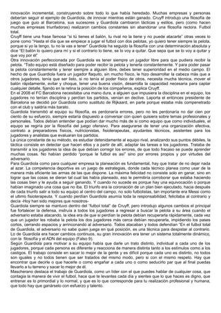 innovación incremental, construyendo sobre todo lo que había heredado. Muchas empresas y personas
deberían seguir el ejemplo de Guardiola, de innovar mientras están ganado. Cruyff introdujo una filosofía de
juego que guio al Barcelona, sus sucesores y Guardiola cambiaron tácticas y estilos, pero (como hacen
muchas empresas triunfadoras) realizaron cambios constantes sin abandonar una filosofía rectora. Futbol
total.
Cruyff tiene una frase famosa “si tú tienes el balón, tu rival no la tiene y no puede atacarte” otras veces lo
pone como “Hasta el día que se empiece a jugar el futbol con dos pelotas, yo quiero tener siempre la pelota,
porque si yo la tengo, tu no la vas a tener” Guardiola ha seguido la filosofía con una determinación absoluta y
dice “El balón lo quiero para mí y si el contrario lo tiene, se lo voy a quitar. Que sepa que se lo voy a quitar y
que voy por él”
Otra innovación perfeccionada por Guardiola es tener siempre un jugador libre para que pudiera recibir la
pelota. “Todo equipo está diseñado para poder recibir la pelota y tenerla constantemente. Y para poder pasar
la pelota constantemente y tener siempre a alguien libre, debes tener superioridad en el medio campo. El
hecho de que Guardiola fuera un jugador flaquito, sin mucho físico, le hizo desarrollar la cabeza más que a
otros jugadores, tenía que ser listo, si no tenía el poder físico de otros, necesita mucha técnica, mover el
balón rápidamente, evitar y choque, tener una buena visión, desarrolla la capacidad necesaria para captar
cualquier detalle, fijando en la retina la posición de los compañeros, explica Cruyff.
En el 2008 el FC Barcelona necesitaba una mano dura, a alguien que impusiera la disciplina en el equipo, los
jugadores no tenían disciplina y perdían los partidos, venían en declive. Laporta el entonces presidente de
Barcelona se decidió por Guardiola como sustituto de Rijkaard, en parte porque estaba más compenetrado
con el club y saldría más barato.
Guardiola transmitió al equipo su filosofía, es perdonaría errores, pero no les perdonaría no dar cien por
ciento de su esfuerzo, siempre estaría dispuesto a conversar con quien quisiera sobre temas profesionales y
personales. Todos debían entender que podían dar mucho más de si como equipo que como individuales, el
equipo se regiría por la filosofía del juego ofensivo. Para asegurarse de tener una organización efectiva,
contrato a preparadores físicos, nutricionistas, fisioterapeutas, ayudantes técnicos, asistentes para los
jugadores y analistas que evaluaran los partidos.
La única constante de su método, es estudiar detenidamente al equipo rival, analizando sus puntos débiles, la
táctica consiste en detectar que hacen ellos y a partir de allí, adaptar las tareas a los jugadores. Trataba de
transmitir a los jugadores la idea de que debían corregir los errores, de que todo fracaso se puede aprender
muchas cosas. No habían perdido “porque le futbol es así” sino por errores propios y por virtudes del
adversario.
Para Guardiola como para cualquier empresa la planeación es fundamental, hay que tratar de no dejar nada
al azar. La competencia deportiva es un juego de estrategias, donde cada técnico planea como usar de la
manera más eficiente las armas de las que dispone. La máxima felicidad no consiste solo en ganar, sino en
lograr que las cosas se dieran tal cual las había planeado, eso le permitiría corroborar que estaba haciendo
las cosas bien y le ayuda a seguir ganando. Y cuando no sucede es porque hay una equivocación o porque
habían imaginado una cosa que no iba. El triunfo era la coronación de un plan bien ejecutado, hacia después
de cada triunfo salir a todo su equipo al centro del campo, no solo futbolistas, tan importante era Messi como
el ultimo fisioterapeuta. Y cuando perdían Guardiola asumía toda la responsabilidad, felicitaba al contrario y
decía -Hoy han sido mejores que nosotros-
Guardiola siempre se mantuvo dentro del “futbol total” de Cruyff, pero introdujo algunos cambios el principal
fue fortalecer la defensa, instruía a todos los jugadores a regresar a buscar la pelota a su área cuando el
adversario estaba atacando, la idea era de que si perdían la pelota debían recuperarla rápidamente, cada vez
que un jugador les robaba la pelota los dos jugadores más cerca debían recuperarla, impidiendo los pases
cortos, cerrando espacios y arrinconando al adversario. Todos atacaban y todos defendían “En el futbol total
de Guardiola, el adversario no sabe quien juega en qué posición, es una técnica para despistar al contrario.
Lo de Guardiola era hacer cambios continuos, su gran innovación era tener un sistema totalmente dinámico,
con la filosofía y el ADN del equipo (Falso 9).
Según Guardiola para motivar a su equipo había que darle un trato distinto, individual a cada uno de los
jugadores, porque cada persona es diferente y reacciona de manera distinta tanto a los estímulos como a los
castigos. El trabajo consiste en sacar lo mejor de la gente y es difícil porque cada uno es distinto, no todos
son iguales y no todos tienen que ser tratados del mismo modo, pero si con el mismo respeto. Hay que
encontrar que decirle o que hacerle o como engañar a cada uno o como seducirlo par que al final puedas
llevarlo a tu terreno y sacar lo mejor de él.
Mascherano destaca el trabajo de Guardiola, como un líder con el que puedes hablar de cualquier cosa, que
contagia la manera de vivir el futbol, hace que te levantes cada día y sientes que lo que haces es digno, que
entrenar es lo primordial y lo normal, y que es lo que corresponde para tu realización profesional y humana,
que todo hay que ganárselo con esfuerzo y talento.
 