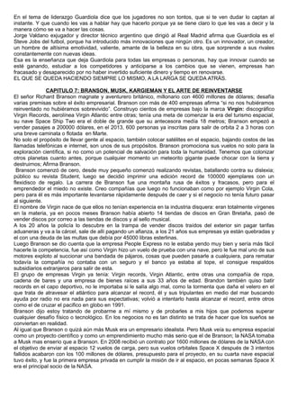 En el tema de liderazgo Guardiola dice que los jugadores no son tontos, que si te ven dudar lo captan al
instante. Y que cuando les vas a hablar hay que hacerlo porque ya se tiene claro lo que les vas a decir y la
manera cómo se va a hacer las cosas.
Jorge Valdano exjugador y director técnico argentino que dirigió al Real Madrid afirma que Guardiola es el
Steve Jobs del futbol, porque ha introducido más innovaciones que ningún otro. Es un innovador, un creador,
un hombre de altísima emotividad, valiente, amante de la belleza en su obra, que sorprende a sus rivales
constantemente con nuevas ideas.
Esa es la enseñanza que deja Guardiola para todas las empresas o personas, hay que innovar cuando se
esté ganando, estudiar a los competidores y anticiparse a los cambios que se vienen, empresas han
fracasado y desaparecido por no haber invertido suficiente dinero y tiempo en renovarse.
EL QUE SE QUEDA HACIENDO SIEMPRE LO MISMO, A LA LARGA SE QUEDA ATRÁS.
CAPITULO 7: BRANSON, MUSK, KARGIEMAN Y EL ARTE DE REINVENTARSE
El señor Richard Branson magnate y aventurero británico, millonario con 4600 millones de dólares; desafía
varias premisas sobre el éxito empresarial. Branson con más de 400 empresas afirma “si no nos hubiéramos
reinventado no hubiéramos sobrevivido”. Construyo cientos de empresas bajo la marca Virgin: discográfico
Virgin Records, aerolínea Virgin Atlantic entre otras; tenía una meta de comenzar la era del turismo espacial,
su nave Space Ship Two era el doble de grande que su antecesora medía 18 metros; Branson empezó a
vender pasajes a 200000 dólares, en el 2013, 600 personas ya inscritas para salir de orbita 2 a 3 horas con
una breve caminata o flotada en Marte.
No solo el propósito de llevar gente al espacio, también colocar satélites en el espacio, bajando costos de las
llamadas telefónicas e internet, son unos de sus propósitos. Branson promociona sus vuelos no solo para la
exploración científica, si no como un potencial de salvación para toda la humanidad. Tenemos que colonizar
otros planetas cuanto antes, porque cualquier momento un meteorito gigante puede chocar con la tierra y
destruirnos; Afirma Branson.
Branson comenzó de cero, desde muy pequeño comenzó realizando revistas, batallando contra su dislexia;
público su revista Student, luego se decidió imprimir una edición record de 100000 ejemplares con un
flexidisco de regalo. La carrera de Branson fue una montaña rusa de éxitos y fracasos, pero para el
emprendedor el miedo no existe. Creo compañías que luego no funcionaban como por ejemplo Virgin Cola,
pero para él es más importante levantarse rápidamente después de caer y si el negocio no tenía futuro pasar
al siguiente.
El nombre de Virgin nace de que ellos no tenían experiencia en la industria disquera: eran totalmente vírgenes
en la materia, ya en pocos meses Branson había abierto 14 tiendas de discos en Gran Bretaña, pasó de
vender discos por correo a las tiendas de discos y al sello musical.
A los 20 años la policía lo descubre en la trampa de vender discos traídos del exterior sin pagar tarifas
aduaneras y va a la cárcel, sale de allí pagando un afianza, a los 21 años sus empresas ya están quebradas y
el con una deuda de las multas que debía por 45000 libras esterlinas.
Luego Branson se dio cuenta que la empresa People Express no le estaba yendo muy bien y sería más fácil
hacerle la competencia, fue así como Virgin hizo un vuelo de prueba con una nave, pero le fue mal uno de sus
motores exploto al succionar una bandada de pájaros, cosas que pueden pasarle a cualquiera, para rematar
todavía la compañía no contaba con un seguro y el banco ya estaba al tope, el consigue respaldos
subsidiarios extranjeros para salir de esta.
El grupo de empresas Virgin ya tenía: Virgin records, Virgin Atlantic, entre otras una compañía de ropa,
cadena de bares y una empresa de bienes raíces a sus 33 años de edad. Brandon también quiso batir
records en el capo deportivo, no le importaba si le salía algo mal, como la tormenta que daña el velero en el
que trata de atravesar el atlántico para alcanzar el record, él y sus tripulantes en medio del mar buscando
ayuda por radio no era nada para sus expectativas; volvió a intentarlo hasta alcanzar el record, entre otros
como el de cruzar el pacifico en globo en 1991.
Branson dijo estoy tratando de probarme a mí mismo y de probarles a mis hijos que podemos superar
cualquier desafío físico o tecnológico. En los negocios no es tan distinto se trata de hacer que los sueños se
conviertan en realidad.
Al igual que Branson o quizá aún más Musk era un empresario idealista. Pero Musk veía su empresa espacial
como un proyecto científico y como un emprendimiento mucho más serio que el de Branson; la NASA tomaba
a Musk mas enserio que a Branson. En 2008 recibió un contrato por 1600 millones de dólares de la NASA con
el objetivo de enviar al espacio 12 vuelos de carga, pero sus vuelos orbitales Space X después de 3 intentos
fallidos acabaron con los 100 millones de dólares, presupuesto para el proyecto, en su cuarta nave espacial
tuvo éxito, y fue la primera empresa privada en cumplir la misión de ir al espacio, en pocas semanas Space X
era el principal socio de la NASA.
 