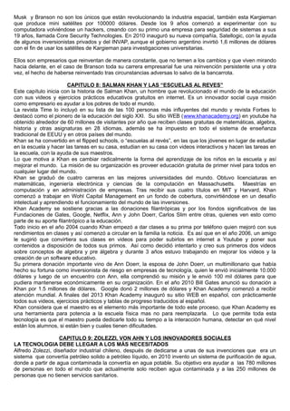 Musk y Branson no son los únicos que están revolucionando la industria espacial, también esta Kargieman
que produce mini satélites por 100000 dólares. Desde los 9 años comenzó a experimentar con su
computadora volviéndose un hackers, creando con su primo una empresa para seguridad de sistemas a sus
19 años, llamada Core Security Technologies. En 2010 inauguró su nueva compañía, Satellogic, con la ayuda
de algunos inversionistas privados y del INVAP, aunque el gobierno argentino invirtió 1,6 millones de dólares
con el fin de usar los satélites de Kargieman para investigaciones universitarias.
Ellos son empresarios que reinventan de manera constante, que no temen a los cambios y que viven mirando
hacia delante, en el caso de Branson toda su carrera empresarial fue una reinvención persistente una y otra
vez, el hecho de haberse reinventado tras circunstancias adversas lo salvo de la bancarrota.
CAPITULO 8: SALMAN KHAN Y LAS “ESCUELAS AL REVES”
Este capítulo inicia con la historia de Salman Khan, un hombre que revolucionado el mundo de la educación
con sus videos y ejercicios prácticos educativos gratuitos en internet. Es un innovador social cuya misión
como empresario es ayudar a los pobres de todo el mundo.
La revista Time lo incluyó en su lista de las 100 personas más influyentes del mundo y revista Forbes lo
destacó como el pionero de la educación del siglo XXI. Su sitio WEB (www.khanacademy.org) en youtube ha
obtenido alrededor de 60 millones de visitantes por año que reciben clases gratuitas de matemáticas, algebra,
historia y otras asignaturas en 28 idiomas, además se ha impuesto en todo el sistema de enseñanza
tradicional de EEUU y en otros países del mundo.
Khan se ha convertido en el flipped schools, o “escuelas al revés”, en las que los jóvenes en lugar de estudiar
en la escuela y hacer las tareas en su casa, estudian en su casa con videos interactivos y hacen las tareas en
la escuela, con la ayuda de sus maestros.
Lo que motiva a Khan es cambiar radicalmente la forma del aprendizaje de los niños en la escuela y así
mejorar el mundo. La misión de su organización es proveer educación gratuita de primer nivel para todos en
cualquier lugar del mundo.
Khan se graduó de cuatro carreras en las mejores universidades del mundo. Obtuvo licenciaturas en
matemáticas, ingeniería electrónica y ciencias de la computación en Massachusetts. Maestrías en
computación y en administración de empresas. Tras recibir sus cuatro títulos en MIT y Harvard, Khan
comenzó a trabajar en Wohl Capital Management en un fondo de cobertura, convirtiéndose en un desafío
intelectual y aprendiendo el funcionamiento del mundo de las inversiones.
Khan Academy se sostiene gracias a las donaciones filantrópicas y por los fondos significativos de las
Fundaciones de Gates, Google, Netflix, Ann y John Doerr, Carlos Slim entre otras, quienes ven esto como
parte de su aporte filantrópico a la educación.
Todo inicio en el año 2004 cuando Khan empezó a dar clases a su prima por teléfono quien mejoró con sus
rendimientos en clases y así comenzó a circular en la familia la noticia. Es así que en el año 2006, un amigo
le sugirió que convirtiera sus clases en videos para poder subirlos en internet a Youtube y poner sus
contenidos a disposición de todos sus primos. Así como decidió intentarlo y creo sus primeros dos videos
sobre conceptos de algebra y pre álgebra y durante 3 años estuvo trabajando en mejorar los videos y la
creación de un software educativo.
Su primera donación importante vino de Ann Doerr, la esposa de John Doerr, un multimillonario que había
hecho su fortuna como inversionista de riesgo en empresas de tecnología, quien le envió inicialmente 10.000
dólares y luego de un encuentro con Ann, ella comprendió su misión y le envió 100 mil dólares para que
pudiera mantenerse económicamente en su organización. En el año 2010 Bill Gates anunció su donación a
Khan por 1.5 millones de dólares. Google donó 2 millones de dólares y Khan Academy comenzó a recibir
atención mundial. A finales del 2013 Khan Academy inauguró su sitio WEB en español, con prácticamente
todos sus videos, ejercicios prácticos y tablas de progreso traducidos al español.
Khan considera que el maestro es el elemento más importante de todo este proceso, que Khan Academy es
una herramienta para potencia a la escuela física mas no para reemplazarla. Lo que permite toda esta
tecnología es que el maestro pueda dedicarle todo su tiempo a la interacción humana, detectar en qué nivel
están los alumnos, si están bien y cuales tienen dificultades.
CAPITULO 9: ZOLEZZI, VON AHN Y LOS INNOVADORES SOCIALES
LA TECNOLOGIA DEBE LLEGAR A LOS MÁS NECESITADOS
Alfredo Zolezzi, diseñador industrial chileno, después de dedicarse a unas de sus invenciones que era un
sistema que convertía petróleo solido a petróleo líquido, en 2010 invento un sistema de purificación de agua,
donde a partir de agua contaminada la convertía en agua potable. Su objetivo era ayudar a las 780 millones
de personas en todo el mundo que actualmente solo reciben agua contaminada y a las 250 millones de
personas que no tienen servicios sanitarios.
 