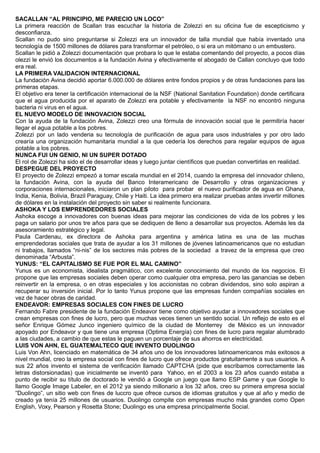 SACALLAN “AL PRINCIPIO, ME PARECIO UN LOCO”
La primera reacción de Scallan tras escuchar la historia de Zolezzi en su oficina fue de escepticismo y
desconfianza.
Scallan no pudo sino preguntarse si Zolezzi era un innovador de talla mundial que había inventado una
tecnología de 1500 millones de dólares para transformar el petróleo, o si era un mitómano o un embustero.
Scallan le pidió a Zolezzi documentación que probara lo que le estaba comentando del proyecto, a pocos días
olezzi le envió los documentos a la fundación Avina y efectivamente el abogado de Callan concluyo que todo
era real.
LA PRIMERA VALIDACION INTERNACIONAL
La fundación Avina decidió aportar 6.000.000 de dólares entre fondos propios y de otras fundaciones para las
primeras etapas.
El objetivo era tener la certificación internacional de la NSF (National Sanitation Foundation) donde certificara
que el agua producida por el aparato de Zolezzi era potable y efectivamente la NSF no encontró ninguna
bacteria ni virus en el agua.
EL NUEVO MODELO DE INNOVACION SOCIAL
Con la ayuda de la fundación Avina, Zolezzi creo una fórmula de innovación social que le permitiría hacer
llegar el agua potable a los pobres.
Zolezzi por un lado venderia su tecnología de purificación de agua para usos industriales y por otro lado
crearía una organización humanitaria mundial a la que cedería los derechos para regalar equipos de agua
potable a los pobres.
NUNCA FUI UN GENIO, NI UN SUPER DOTADO
El rol de Zolezzi ha sido el de desarrollar ideas y luego juntar científicos que puedan convertirlas en realidad.
DESPEGUE DEL PROYECTO
El proyecto de Zolezzi empezó a tomar escala mundial en el 2014, cuando la empresa del innovador chileno,
la fundación Avina, con la ayuda del Banco Interamericano de Desarrollo y otras organizaciones y
corporaciones internacionales, iniciaron un plan piloto para probar el nuevo purificador de agua en Ghana,
India, Kenia, Bolivia, Brazil Paraguay, Chile y Haiti. La idea primero era realizar pruebas antes invertir millones
de dólares en la instalación del proyecto sin saber si realmente funcionara.
ASHOKA Y LOS EMPRENDEDORES SOCIALES
Ashoka escoge a innovadores con buenas ideas para mejorar las condiciones de vida de los pobres y les
paga un salario por unos tre años para que se dediquen de lleno a desarrollar sus proyectos. Además les da
asesoramiento estratégico y legal.
Paula Cardenau, ex directora de Ashoka para argentina y américa latina es una de las muchas
emprendedoras sociales que trata de ayudar a los 31 millones de jóvenes latinoamericanos que no estudian
ni trabajos, llamados “ni-nis” de los sectores más pobres de la sociedad a travez de la empresa que creo
denominada “Arbusta”.
YUNUS: “EL CAPITALISMO SE FUE POR EL MAL CAMINO”
Yunus es un economista, idealista pragmático, con excelente conocimiento del mundo de los negocios. El
propone que las empresas sociales deben operar como cualquier otra empresa, pero las ganancias se deben
reinvertir en la empresa, o en otras especiales y los accionistas no cobran dividendos, sino solo aspiran a
recuperar su inversión inicial. Por lo tanto Yunus propone que las empresas funden compañías sociales en
vez de hacer obras de caridad.
ENDEAVOR: EMPRESAS SOCIALES CON FINES DE LUCRO
Fernando Fabre presidente de la fundación Endeavor tiene como objetivo ayudar a innovadores sociales que
crean empresas con fines de lucro, pero que muchas veces tienen un sentido social. Un reflejo de esto es el
señor Enrique Gómez Junco ingeniero químico de la ciudad de Monterrey de México es un innovador
apoyado por Endeavor y que tiene una empresa (Optima Energía) con fines de lucro para regalar alumbrado
a las ciudades, a cambio de que estas le paguen un porcentaje de sus ahorros en electricidad.
LUIS VON AHN, EL GUATEMALTECO QUE INVENTO DUOLINGO
Luis Von Ahn, licenciado en matemática de 34 años uno de los innovadores latinoamericanos más exitosos a
nivel mundial, creo la empresa social con fines de lucro que ofrece productos gratuitamente a sus usuarios. A
sus 22 años invento el sistema de verificación llamado CAPTCHA (pide que escribamos correctamente las
letras distorsionadas) que inicialmente se inventó para Yahoo, en el 2003 a los 23 años cuando estaba a
punto de recibir su título de doctorado le vendió a Google un juego que llamo ESP Game y que Google lo
llamo Google Image Labeler, en el 2012 ya siendo millonario a los 32 años, creo su primera empresa social
“Duolingo”, un sitio web con fines de luccro que ofrece cursos de idiomas gratuitos y que al año y medio de
creado ya tenía 25 millones de usuarios. Duolingo compite con empresas mucho más grandes como Open
English, Voxy, Pearson y Rosetta Stone; Duolingo es una empresa principalmente Social.
 