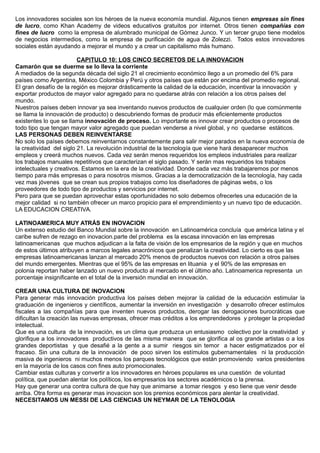 Los innovadores sociales son los héroes de la nueva economía mundial. Algunos tienen empresas sin fines
de lucro, como Khan Academy de videos educativos gratuitos por internet. Otros tienen compañías con
fines de lucro como la empresa de alumbrado municipal de Gómez Junco. Y un tercer grupo tiene modelos
de negocios intermedios, como la empresa de purificación de agua de Zolezzi. Todos estos innovadores
sociales están ayudando a mejorar el mundo y a crear un capitalismo más humano.
CAPITULO 10: LOS CINCO SECRETOS DE LA INNOVACION
Camarón que se duerme se lo lleva la corriente
A mediados de la segunda década del siglo 21 el crecimiento económico llego a un promedio del 6% para
países como Argentina, México Colombia y Perú y otros países que están por encima del promedio regional.
El gran desafío de la región es mejorar drásticamente la calidad de la educación, incentivar la innovación y
exportar productos de mayor valor agregado para no quedarse atrás con relación a los otros países del
mundo.
Nuestros países deben innovar ya sea inventando nuevos productos de cualquier orden (lo que comúnmente
se llama la innovación de producto) o descubriendo formas de producir más eficientemente productos
existentes lo que se llama innovación de proceso. Lo importante es innovar crear productos o procesos de
todo tipo que tengan mayor valor agregado que puedan venderse a nivel global, y no quedarse estáticos.
LAS PERSONAS DEBEN REINVENTARSE
No solo los países debemos reinventarnos constantemente para salir mejor parados en la nueva economía de
la creatividad del siglo 21. La revolución industrial de la tecnología que viene hará desaparecer muchos
empleos y creerá muchos nuevos. Cada vez serán menos requeridos los empleos industriales para realizar
los trabajos manuales repetitivos que caracterizan el siglo pasado. Y serán mas requeridos los trabajos
intelectuales y creativos. Estamos en la era de la creatividad. Donde cada vez más trabajaremos por menos
tiempo para más empresas o para nosotros mismos. Gracias a la democratización de la tecnología, hay cada
vez mas jóvenes que se crean sus propios trabajos como los diseñadores de páginas webs, o los
proveedores de todo tipo de productos y servicios por internet.
Pero para que se puedan aprovechar estas oportunidades no solo debemos ofrecerles una educación de la
mejor calidad si no también ofrecer un marco propicio para el emprendimiento y un nuevo tipo de educación.
LA EDUCACION CREATIVA.
LATINOAMERICA MUY ATRÁS EN INOVACION
Un extenso estudio del Banco Mundial sobre la innovación en Latinoamérica concluía que américa latina y el
caribe sufren de rezago en inovacion.parte del problema es la escasa innovación en las empresas
latinoamericanas que muchos adjudican a la falta de visión de los empresarios de la región y que en muchos
de estos últimos atribuyen a marcos legales anacrónicos que penalizan la creatividad. Lo cierto es que las
empresas latinoamericanas lanzan al mercado 20% menos de productos nuevos con relación a otros países
del mundo emergentes. Mientras que el 95% de las empresas en lituania y el 90% de las empresas en
polonia reportan haber lanzado un nuevo producto al mercado en el último año. Latinoamerica representa un
porcentaje insignificante en el total de la inversión mundial en innovación.
CREAR UNA CULTURA DE INOVACION
Para generar más innovación productiva los países deben mejorar la calidad de la educación estimular la
graduación de ingenieros y científicos, aumentar la inversión en investigación y desarrollo ofrecer estímulos
fiscales a las compañías para que inventen nuevos productos, derogar las derogaciones burocráticas que
dificultan la creación las nuevas empresas, ofrecer mas créditos a los emprendedores y proteger la propiedad
intelectual.
Que es una cultura de la innovación, es un clima que produzca un entusiasmo colectivo por la creatividad y
glorifique a los innovadores productivos de las misma manera que se glorifica al os grande artistas o a los
grandes deportistas y que desafié a la gente a a sumir riesgos sin temor a hacer estigmatizados por el
fracaso. Sin una cultura de la innovación de poco sirven los estímulos gubernamentales ni la producción
masiva de ingenieros ni muchos menos los parques tecnológicos que están promoviendo varios presidentes
en la mayoría de los casos con fines auto promocionales.
Cambiar estas culturas y convertir a los innovadores en héroes populares es una cuestión de voluntad
política, que puedan alentar los políticos, los empresarios los sectores académicos o la prensa.
Hay que generar una contra cultura de que hay que animarse a tomar riesgos y eso tiene que venir desde
arriba. Otra forma es generar mas inovacion son los premios económicos para alentar la creatividad.
NECESITAMOS UN MESSI DE LAS CIENCIAS UN NEYMAR DE LA TENOLOGIA
 