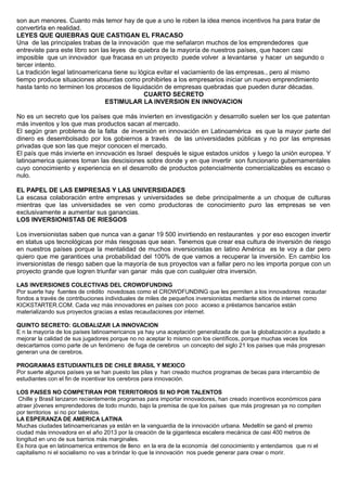 son aun menores. Cuanto más temor hay de que a uno le roben la idea menos incentivos ha para tratar de
convertirla en realidad.
LEYES QUE QUIEBRAS QUE CASTIGAN EL FRACASO
Una de las principales trabas de la innovación que me señalaron muchos de los emprendedores que
entreviste para este libro son las leyes de quiebra de la mayoría de nuestros países, que hacen casi
imposible que un innovador que fracasa en un proyecto puede volver a levantarse y hacer un segundo o
tercer intento.
La tradición legal latinoamericana tiene su lógica evitar el vaciamiento de las empresas., pero al mismo
tiempo produce situaciones absurdas como prohibirles a los empresarios iniciar un nuevo emprendimiento
hasta tanto no terminen los procesos de liquidación de empresas quebradas que pueden durar décadas.
CUARTO SECRETO
ESTIMULAR LA INVERSION EN INNOVACION
No es un secreto que los países que más invierten en investigación y desarrollo suelen ser los que patentan
más inventos y los que mas productos sacan al mercado.
El según gran problema de la falta de inversión en innovación en Latinoamérica es que la mayor parte del
dinero es desembolsado por los gobiernos a través de las universidades públicas y no por las empresas
privadas que son las que mejor conocen el mercado.
El país que más invierte en innovación es Israel después le sigue estados unidos y luego la unión europea. Y
latinoamerica quienes toman las descisiones sobre donde y en que invertir son funcionario gubernamentales
cuyo conocimiento y experiencia en el desarrollo de productos potencialmente comercializables es escaso o
nulo.
EL PAPEL DE LAS EMPRESAS Y LAS UNIVERSIDADES
La escasa colaboración entre empresas y universidades se debe principalmente a un choque de culturas
mientras que las universidades se ven como productoras de conocimiento puro las empresas se ven
exclusivamente a aumentar sus ganancias.
LOS INVERSIONISTAS DE RIESGOS
Los inversionistas saben que nunca van a ganar 19 500 invirtiendo en restaurantes y por eso escogen invertir
en status ups tecnológicas por más riesgosas que sean. Tenemos que crear esa cultura de inversión de riesgo
en nuestros países porque la mentalidad de muchos inversionistas en latino América es te voy a dar pero
quiero que me garantices una probabilidad del 100% de que vamos a recuperar la inversión. En cambio los
inversionistas de riesgo saben que la mayoría de sus proyectos van a fallar pero no les importa porque con un
proyecto grande que logren triunfar van ganar más que con cualquier otra inversión.
LAS INVERSIONES COLECTIVAS DEL CROWDFUNDING
Por suerte hay fuentes de crédito novedosas como el CROWDFUNDING que les permiten a los innovadores recaudar
fondos a través de contribuciones individuales de miles de pequeños inversionistas mediante sitios de internet como
KICKSTARTER.COM. Cada vez más innovadores en países con poco acceso a préstamos bancarios están
materializando sus proyectos gracias a estas recaudaciones por internet.
QUINTO SECRETO: GLOBALIZAR LA INNOVACION
E n la mayoría de los países latinoamericanos ya hay una aceptación generalizada de que la globalización a ayudado a
mejorar la calidad de sus jugadores porque no no aceptar lo mismo con los científicos, porque muchas veces los
descartamos como parte de un fenómeno de fuga de cerebros un concepto del siglo 21 los países que más progresan
generan una de cerebros.
PROGRAMAS ESTUDIANTILES DE CHILE BRASIL Y MEXICO
Por suerte algunos países ya se han puesto las pilas y han creado muchos programas de becas para intercambio de
estudiantes con el fin de incentivar los cerebros para innovación.
LOS PAISES NO COMPETIRAN POR TERRITORIOS SI NO POR TALENTOS
Chille y Brasil lanzaron recientemente programas para importar innovadores, han creado incentivos económicos para
atraer jóvenes emprendedores de todo mundo, bajo la premisa de que los países que más progresan ya no compiten
por territorios si no por talentos.
LA ESPERANZA DE AMERICA LATINA
Muchas ciudades latinoamericanas ya están en la vanguardia de la innovación urbana. Medellín se ganó el premio
ciudad más innovadora en el año 2013 por la creación de la gigantesca escalera mecánica de casi 400 metros de
longitud en uno de sus barrios más marginales.
Es hora que en latinoamerica entremos de lleno en la era de la economía del conocimiento y entendamos que ni el
capitalismo ni el socialismo no vas a brindar lo que la innovación nos puede generar para crear o morir.
 