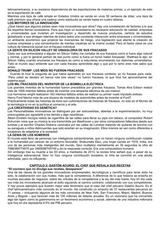 latinoamericanos, a su excesiva dependencia de las exportaciones de materias primas y un ejemplo de esto
es la exportación de café.
Mientras una taza de café simple en Estados Unidos se vende en unos 50 centavos de dólar, una taza de
café premium que ofrece una cadena como starbucks se vende hasta en cuatro dólares.
LOS MOTORES DE LA INNOVACIÓN
¿Qué hacen que algunos países sean más innovadores que otros? Hay una constelación de factores a lo que
los expertos llaman ecosistema. Para que haya un ecosistema es necesario educación de calidad, empresas
y universidades que inviertan en investigación y desarrollo de nuevos productos, centros de estudios
globalizado a que atraigan talentos de todos lados una constante interacción entre empresas y universidades,
un ambiente económico que propicie las inversiones de riesgo, una legislación que aliente la creación de
nuevas empresas y una concentración de mentes creativas en la misma ciudad. Pero el factor clave es una
cultura de tolerancia social con el fracaso individual
LA GENTE EN SILICON VALLEY SE VANAGLORIA DE SUS FRACASOS
Cada vez que entrevistaba a alguien en Silicon Valley me contaba de sus fracasos como si fuera algo natural
y normal, y por lo general partían de ese punto como si fuera un honor haber fracasado. Wadhwa le dijo: en
Silicon Valley cuando enumeras tus fracasos es como si estuvieras enumerando tus diplomas universitarios.
Todo el mundo aquí entiende que con cada fracaso aprendiste algo y que por lo tanto eres más sabio que
antes.
DONALD TRUMP: LOS MÍOS NO FUERON FRACASOS
Cuando le hice la pregunta de que había aprendido en sus fracasos contesto: yo no fracase para nada.
“Pero usted se declaró en banca rota tres veces” no fueron fracasos, lo que hice fue aprovecharme del
sistema legal.
LOS MIL FRACASOS DEL INVENTOR DE LA BOMBILLA ELÉCTRICA
Los grandes inventos de la humanidad fueron precedidos por grandes fracasos. Tomas Alva Edison realizó
más de 1000 intentos fallidos antes de inventar una lamparita eléctrica de uso masivo.
Los hermanos wright realizaron 163 intentos fallidos antes de realizar su primer vuelo tripulado exitoso.
Henry Ford fabrico más de una docena de modelos de automóviles antes de inventar el FordT.
Prácticamente todas las historias de éxito son culminaciones de historias de fracasos, no solo en el Mundo de
la tecnología si no en la política el comercio y el arte.
¿LA CREATIVIDAD ES GENÉTICA?
Las Personalidades innovadoras se distinguen por ser extrovertidas, abiertas a la experimentación, no muy
preocupadas por agradarle a los demás y algo neuróticas.
Albert Einstein recogía restos de cigarrillos de las calles para llenar su pipa con tabaco, el compositor Robert
Schuman creía que su música le era transmitida por Beethoven y por otros compositores fallecidos desde sus
tumbas y el escritor Charles Dickens caminaba por las calles de Londres tratando de quitarse de encima con
su paraguas a niños delincuentes que solo existían en su imaginación. Ellos mismos se ven como diferentes e
incapaces de adaptarse a la sociedad.
LA GENIA DE LOS NÚMEROS
El mundo está lleno de personas con inteligencia extraordinarias, que no hacen ninguna contribución notable
a la humanidad por carecer de un entorno favorable. Shakuntala Devi, una mujer nacida en 1919, India, era
una de las personas más inteligentes del mundo, Devi multiplico mentalmente en 30 segundos la cifra de
7686369774870 por 2465099745749 y dio la respuesta correcta. Era una computadora humana.
Sin embargo tras su muerte a lso 83 años, a mediados de 2013, la revista time señaló que, a pesar de su
inteligencia sobrenatural, Devi no hizo ninguna contribución duradera, la niña se convirtió en una adulta
admirable, pero no influyente.
CAPITULO 2: GASTÓN ACURIO: EL CHEF QUE REGALA SUS RECETAS
“El cocinero que no divulga sus recetas, desaparece”
Una de las claves de los grandes innovadores empresariales, tecnológicos y científicos para tener éxito ha
sido, la colaboración con sus rivales, más que la competencia. A diferencia de lo que todavía se enseña en
muchas escuelas de negocios, sobre las virtudes de la competencia y la ley del más fuerte, hoy en día cada
vez más los innovadores alcanzan el éxito siguiendo el camino contrario: colaborando con sus competidores.
Y hay pocos ejemplos que ilustren mejor este fenómeno que el caso del chef peruano Gastón Acurio. Es el
chef latinoamericano más conocido en el mundo. Ha construido un emporio de 37 restaurantes peruanos en
11 países – incluyendo algunos de los más conocidos de New York, San Francisco, Miami, Madrid, Buenos
Aires y Bogotá – que facturan más de 100 millones de dólares anuales. Es un visionario que ha convertido
algo tan ligero como la gastronomía en un fenómeno económico y social, además de una industria millonaria
que hoy en día representa 9.5% del PIB peruano.
 