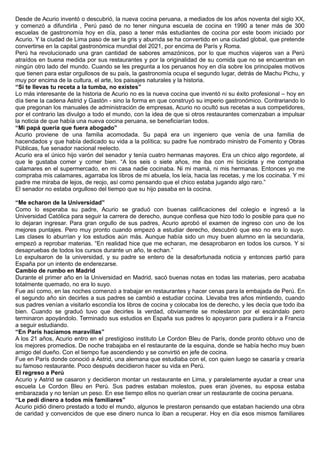 Desde de Acurio inventó o descubrió, la nueva cocina peruana, a mediados de los años noventa del siglo XX,
y comenzó a difundirla , Perú pasó de no tener ninguna escuela de cocina en 1990 a tener más de 300
escuelas de gastronomía hoy en día, paso a tener más estudiantes de cocina por este boom iniciado por
Acurio. Y la ciudad de Lima paso de ser la gris y aburrida se ha convertido en una ciudad global, que pretende
convertirse en la capital gastronómica mundial del 2021, por encima de París y Roma.
Perú ha revolucionado una gran cantidad de sabores amazónicos, por lo que muchos viajeros van a Perú
atraídos en buena medida por sus restaurantes y por la originalidad de su comida que no se encuentran en
ningún otro lado del mundo. Cuando se les pregunta a los peruanos hoy en día sobre los principales motivos
que tienen para estar orgullosos de su país, la gastronomía ocupa el segundo lugar, detrás de Machu Pichu, y
muy por encima de la cultura, el arte, los paisajes naturales y la historia.
“Si te llevas tu receta a la tumba, no existes”
Lo más interesante de la historia de Acurio no es la nueva cocina que inventó ni su éxito profesional – hoy en
día tiene la cadena Astrid y Gastón - sino la forma en que construyó su imperio gastronómico. Contrariando lo
que pregonan los manuales de administración de empresas, Acurio no ocultó sus recetas a sus competidores,
por el contrario las divulgo a todo el mundo, con la idea de que si otros restaurantes comenzaban a impulsar
la noticia de que había una nueva cocina peruana, se beneficiarían todos.
“Mi papá quería que fuera abogado”
Acurio proviene de una familia acomodada. Su papá era un ingeniero que venía de una familia de
hacendados y que había dedicado su vida a la política; su padre fue nombrado ministro de Fomento y Obras
Públicas, fue senador nacional reelecto.
Acurio era el único hijo varón del senador y tenía cuatro hermanas mayores. Era un chico algo regordete, al
que le gustaba comer y comer bien. “A los seis o siete años, me iba con mi bicicleta y me compraba
calamares en el supermercado, en mi casa nadie cocinaba. Ni mi mamá, ni mis hermanas. Entonces yo me
compraba mis calamares, agarraba los libros de mi abuela, los leía, hacia las recetas, y me los cocinaba. Y mi
padre me miraba de lejos, de reojo, así como pensando que el chico estaba jugando algo raro.”
El senador no estaba orgulloso del tiempo que su hijo pasaba en la cocina.
“Me echaron de la Universidad”
Como lo esperaba su padre, Acurio se graduó con buenas calificaciones del colegio e ingresó a la
Universidad Católica para seguir la carrera de derecho, aunque confiesa que hizo todo lo posible para que no
lo dejaran ingresar. Para gran orgullo de sus padres, Acurio aprobó el examen de ingreso con uno de los
mejores puntajes. Pero muy pronto cuando empezó a estudiar derecho, descubrió que eso no era lo suyo.
Las clases lo aburrían y los estudios aún más. Aunque había sido un muy buen alumno en la secundaria,
empezó a reprobar materias. “En realidad hice que me echaran, me desaprobaron en todos los cursos. Y si
desapruebas de todos los cursos durante un año, te echan.”
Lo expulsaron de la universidad, y su padre se entero de la desafortunada noticia y entonces partió para
España por un intento de enderezarse.
Cambio de rumbo en Madrid
Durante el primer año en la Universidad en Madrid, sacó buenas notas en todas las materias, pero acababa
totalmente quemado, no era lo suyo.
Fue así como, en las noches comenzó a trabajar en restaurantes y hacer cenas para la embajada de Perú. En
el segundo año sin decirles a sus padres se cambió a estudiar cocina. Llevaba tres años mintiendo, cuando
sus padres venían a visitarlo escondía los libros de cocina y colocaba los de derecho, y les decía que todo iba
bien. Cuando se graduó tuvo que decirles la verdad, obviamente se molestaron por el escándalo pero
terminaron apoyándolo. Terminado sus estudios en España sus padres lo apoyaron para pudiera ir a Francia
a seguir estudiando.
“En París hacíamos maravillas”
A los 21 años, Acurio entro en el prestigioso instituto Le Cordon Bleu de París, donde pronto obtuvo uno de
los mejores promedios. De noche trabajaba en el restaurante de la esquina, donde se había hecho muy buen
amigo del dueño. Con el tiempo fue ascendiendo y se convirtió en jefe de cocina.
Fue en París donde conoció a Astrid, una alemana que estudiaba con el, con quien luego se casaría y crearía
su famoso restaurante. Poco después decidieron hacer su vida en Perú.
El regreso a Perú
Acurio y Astrid se casaron y decidieron montar un restaurante en Lima, y paralelamente ayudar a crear una
escuela Le Cordon Bleu en Perú. Sus padres estaban molestos, pues eran jóvenes, su esposa estaba
embarazada y no tenían un peso. En ese tiempo ellos no querían crear un restaurante de cocina peruana.
“Le pedí dinero a todos mis familiares”
Acurio pidió dinero prestado a todo el mundo, algunos le prestaron pensando que estaban haciendo una obra
de caridad y convencidos de que ese dinero nunca lo iban a recuperar. Hoy en día esos mismos familiares
 