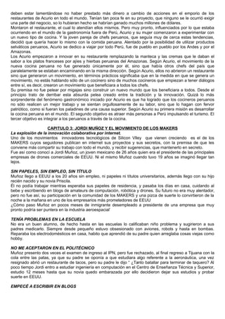 deben estar lamentándose no haber prestado más dinero a cambio de acciones en el emporio de los
restaurantes de Acurio en todo el mundo. Tenían tan poca fe en su proyecto, que ninguno se le ocurrió exigir
una parte del negocio, so lo hubieran hecho se habrían ganado muchos millones de dólares.
Montaron el restaurante, el cual lo atendían ellos mismos. Pero muy pronto, influenciados por lo que estaba
ocurriendo en el mundo de la gastronomía fuera de Perú, Acurio y su mujer comenzaron a experimentar con
un nuevo tipo de cocina. Y la joven pareja de chefs peruanos, que seguía muy de cerca estas tendencias,
decidió que quería hacer lo mismo con la comida peruana. Alentado por la posibilidad de utilizar productos
selváticos peruanos, Acurio se dedico a viajar por todo Perú, fue de pueblo en pueblo por los Andes y por el
Amazonas.
Los Acurio empezaron a innovar en su restaurante remplazando la manteca y las cremas que le daban el
sabor a los platos franceses por ajíes y hierbas peruanas del Amazonas. Según Acurio, el movimiento de la
nueva cocina peruana no fue generado únicamente por él, sino que había otros chefs del país que
paralelamente se estaban encaminando en la misma dirección. Según Acurio, ellos no abrieron un restaurante
sino que generaron un movimiento, en términos prácticos significaba que en la medida en que se genera un
movimiento, no estás hablando sólo de un cocinero sino de muchos cocineros que empiezan a tener diálogos
entre sí, es decir, crearon un movimiento que beneficiara a todos los chefs.
Su premisa no fue pelear por migajas sino construir un nuevo mundo que los beneficiara a todos. Desde el
principio trato de derribar esta absurda pelea creado entre la tradición y la innovación. Quizá lo más
sorprendente del fenómeno gastronómico iniciado por Acurio es que ha logrado que los cocineros peruanos
no sólo realicen un mejor trabajo y se sientan orgullosamente de su labor, sino que lo hagan con fervor
patriótico, como si fueran los paladines de una causa superior. Según Acurio su primera misión es desarrollar
la cocina peruana en el mundo. El segundo objetivo es atraer más personas a Perú impulsando el turismo. El
tercer objetivo es integrar a los peruanos a través de la cocina.
CAPITULO 3: JORDI MUÑOZ Y EL MOVIMIENTO DE LOS MAKERS
La explosión de la innovación colaborativa por internet.
Uno de los movimientos innovadores tecnológicos de Silicon Vlley que vienen creciendo es el de los
MAKERS cuyos seguidores publican en internet sus proyectos y sus secretos, con la premisa de que les
conviene más compartir su trabajo con todo el mundo, y recibir sugerencias, que mantenerlo en secreto.
Fue así como conocí a Jordi Muñoz, un joven mexicano de 26 años quien era el presidente de las principales
empresas de drones comerciales de EEUU. Ni el mismo Muñoz cuando tuvo 19 años se imaginó llegar tan
lejos.
SIN PAPELES, SIN EMPLEO, SIN TÍTULO
Muñoz llego a EEUU a los 20 años sin empleo, ni papeles ni títulos universitarios, además llego con su hijo
recién nacido y su novia Priscila.
Él no podía trabajar mientras esperaba sus papeles de residencia, y pasaba los días en casa, cuidando al
bebe y escribiendo en blogs de amateurs de computación, robótica y drones. Su futuro no era muy alentador,
pero no fue así, su participación en la comunidad de los MAKERS y una pizca de suerte lo convirtieron de la
noche a la mañana en uno de los empresarios más prometedores de EEUU
¿Cómo paso Muñoz en pocos meses de inmigrante desempleado a presidente de una empresa que muy
pronto podría ser puntera en la industria aeroespacial’
TENÍA PROBLEMAS EN LA ESCUELA
No era un buen alumno, de hecho hasta en las escuelas lo calificaban niño problema y sugirieron a sus
padres medicarlo. Siempre desde pequeño estuvo obsesionado con aviones, robots y hasta en bombas.
Reparaba los electrodomésticos en casa, habito que aprendió de su padre quien arreglaba cosas viejas como
hobby.
NO ME ACEPTARON EN EL POLITÉCNICO
Muñoz presento dos veces el examen de ingreso al IPN, pero fue rechazado, al final regreso a Tijuana con la
cola entre las patas, ya que su padre se oponía a que estudiara algo referente a la aeronáutica, una vez
resignado abrió un restaurante de tacos, pero su padre le dijo “ ¿Tanto batallar para terminar de taquero? Al
poco tiempo Jordi entro a estudiar ingeniería en computación en el Centro de Enseñanza Técnica y Superior,
estudio 12 meses hasta que su novia quedo embarazada por ello decidieron dejar sus estudios y probar
suerte en EEUU.
EMPECÉ A ESCRIBIR EN BLOGS
 