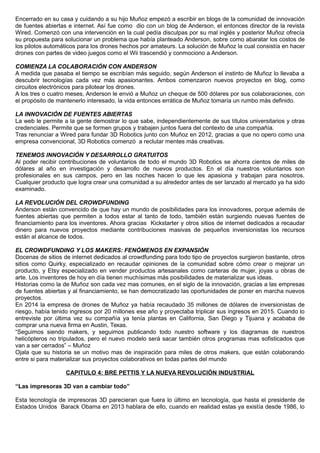 Encerrado en su casa y cuidando a su hijo Muñoz empezó a escribir en blogs de la comunidad de innovación
de fuentes abiertas e internet. Así fue como dio con un blog de Anderson, el entonces director de la revista
Wired. Comenzó con una intervención en la cual pedía disculpas por su mal inglés y posterior Muñoz ofrecía
su propuesta para solucionar un problema que había planteado Anderson, sobre como abaratar los costos de
los pilotos automáticos para los drones hechos por amateurs. La solución de Muñoz la cual consistía en hacer
drones con partes de video juegos como el Wii trascendió y conmociono a Anderson.
COMIENZA LA COLABORACIÓN CON ANDERSON
A medida que pasaba el tiempo se escribían más seguido, según Anderson el instinto de Muñoz lo llevaba a
descubrir tecnologías cada vez más apasionantes. Ambos comenzaron nuevos proyectos en blog, como
circuitos electrónicos para pilotear los drones.
A los tres o cuatro meses, Anderson le envió a Muñoz un cheque de 500 dólares por sus colaboraciones, con
el propósito de mantenerlo interesado, la vida entonces errática de Muñoz tomaría un rumbo más definido.
LA INNOVACIÓN DE FUENTES ABIERTAS
La web le permite a la gente demostrar lo que sabe, independientemente de sus títulos universitarios y otras
credenciales. Permite que se formen grupos y trabajen juntos fuera del contexto de una compañía.
Tras renunciar a Wired para fundar 3D Robotics junto con Muñoz en 2012, gracias a que no opero como una
empresa convencional, 3D Robotics comenzó a reclutar mentes más creativas.
TENEMOS INNOVACIÓN Y DESARROLLO GRATUITOS
Al poder recibir contribuciones de voluntarios de todo el mundo 3D Robotics se ahorra cientos de miles de
dólares al año en investigación y desarrollo de nuevos productos. En el día nuestros voluntarios son
profesionales en sus campos, pero en las noches hacen lo que les apasiona y trabajan para nosotros.
Cualquier producto que logra crear una comunidad a su alrededor antes de ser lanzado al mercado ya ha sido
examinado.
LA REVOLUCIÓN DEL CROWDFUNDING
Anderson están convencido de que hay un mundo de posibilidades para los innovadores, porque además de
fuentes abiertas que permiten a todos estar al tanto de todo, también están surgiendo nuevas fuentes de
financiamiento para los inventores. Ahora gracias Kickstarter y otros sitios de internet dedicados a recaudar
dinero para nuevos proyectos mediante contribuciones masivas de pequeños inversionistas los recursos
están al alcance de todos.
EL CROWDFUNDING Y LOS MAKERS: FENÓMENOS EN EXPANSIÓN
Docenas de sitios de internet dedicados al crowdfunding para todo tipo de proyectos surgieron bastante, otros
sitios como Quirky, especializado en recaudar opiniones de la comunidad sobre cómo crear o mejorar un
producto, y Etsy especializado en vender productos artesanales como carteras de mujer, joyas u obras de
arte. Los inventores de hoy en día tienen muchísimas más posibilidades de materializar sus ideas.
Historias como la de Muñoz son cada vez mas comunes, en el siglo de la innovación, gracias a las empresas
de fuentes abiertas y al financiamiento, se han democratizado las oportunidades de poner en marcha nuevos
proyectos.
En 2014 la empresa de drones de Muñoz ya había recaudado 35 millones de dólares de inversionistas de
riesgo, había tenido ingresos por 20 millones ese año y proyectaba triplicar sus ingresos en 2015. Cuando lo
entreviste por última vez su compañía ya tenía plantas en California, San Diego y Tijuana y acababa de
comprar una nueva firma en Austin, Texas.
“Seguimos siendo makers, y seguimos publicando todo nuestro software y los diagramas de nuestros
helicópteros no tripulados, pero el nuevo modelo será sacar también otros programas mas sofisticados que
van a ser cerrados” – Muñoz
Ojala que su historia se un motivo mas de inspiración para miles de otros makers, que están colaborando
entre si para materializar sus proyectos colaborativos en todas partes del mundo
CAPITULO 4: BRE PETTIS Y LA NUEVA REVOLUCIÓN INDUSTRIAL
“Las impresoras 3D van a cambiar todo”
Esta tecnología de impresoras 3D parecieran que fuera lo último en tecnología, que hasta el presidente de
Estados Unidos Barack Obama en 2013 hablara de ello, cuando en realidad estas ya existía desde 1986, lo
 
