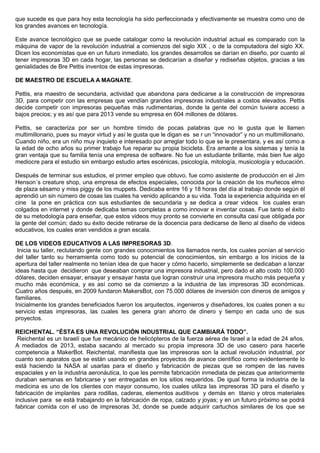 que sucede es que para hoy esta tecnología ha sido perfeccionada y efectivamente se muestra como uno de
los grandes avances en tecnología.
Este avance tecnológico que se puede catalogar como la revolución industrial actual es comparado con la
máquina de vapor de la revolución industrial a comienzos del siglo XIX , o de la computadora del siglo XX.
Dicen los economistas que en un futuro inmediato, los grandes desarrollos se darían en diseño, por cuanto al
tener impresoras 3D en cada hogar, las personas se dedicarían a diseñar y rediseñas objetos, gracias a las
genialidades de Bre Pettis inventos de estas impresoras.
DE MAESTRO DE ESCUELA A MAGNATE.
Pettis, era maestro de secundaria, actividad que abandona para dedicarse a la construcción de impresoras
3D, para competir con las empresas que vendían grandes impresoras industriales a costos elevados. Pettis
decide competir con impresoras pequeñas más rudimentarias, donde la gente del común tuviera acceso a
bajos precios; y es así que para 2013 vende su empresa en 604 millones de dólares.
Pettis, se caracteriza por ser un hombre tímido de pocas palabras que no le gusta que le llamen
multimillonario, pues su mayor virtud y así le gusta que le digan es se r un “innovador” y no un multimillonario.
Cuando niño, era un niño muy inquieto e interesado por arreglar todo lo que se le presentara, y es así como a
la edad de ocho años su primer trabajo fue reparar su propia bicicleta. Era amante a los sistemas y tenía la
gran ventaja que su familia tenía una empresa de software. No fue un estudiante brillante, más bien fue algo
mediocre para el estudio sin embargo estudio artes escénicas, psicología, mitología, musicología y educación.
Después de terminar sus estudios, el primer empleo que obtuvo, fue como asistente de producción en el Jim
Henson´s creature shop, una empresa de efectos especiales, conocida por la creación de los muñecos elmo
de plaza sésamo y miss piggy de los muppets. Dedicaba entre 16 y 18 horas del día al trabajo donde según él
aprendió un sin número de cosas las cuales ha venido aplicando a su vida. Toda la experiencia adquirida en el
cine la pone en práctica con sus estudiantes de secundaria y se dedica a crear videos los cuales eran
colgados en internet y donde dedicaba temas completas a como innovar e inventar cosas. Fue tanto el éxito
de su metodología para enseñar, que estos videos muy pronto se convierte en consulta casi que obligada por
la gente del común; dado su éxito decide retirarse de la docencia para dedicarse de lleno al diseño de videos
educativos, los cuales eran vendidos a gran escala.
DE LOS VIDEOS EDUCATIVOS A LAS IMPRESORAS 3D.
Inicia su taller, reclutando gente con grandes conocimientos los llamados nerds, los cuales ponían al servicio
del taller tanto su herramienta como todo su potencial de conocimientos, sin embargo a los inicios de la
apertura del taller realmente no tenían idea de que hacer y cómo hacerlo, simplemente se dedicaban a lanzar
ideas hasta que decidieron que deseaban comprar una impresora industrial, pero dado el alto costo 100.000
dólares, deciden ensayar, ensayar y ensayar hasta que logran construir una impresora mucho más pequeña y
mucho más económica, y es así como se da comienzo a la industria de las impresoras 3D económicas.
Cuatro años después, en 2009 fundaron MakersBot, con 75.000 dólares de inversión con dineros de amigos y
familiares.
Inicialmente los grandes beneficiados fueron los arquitectos, ingenieros y diseñadores, los cuales ponen a su
servicio estas impresoras, las cuales les genera gran ahorro de dinero y tiempo en cada uno de sus
proyectos.
REICHENTAL. “ÉSTA ES UNA REVOLUCIÓN INDUSTRIAL QUE CAMBIARÁ TODO”.
Reichental es un Israelí que fue mecánico de helicópteros de la fuerza aérea de Israel a la edad de 24 años.
A mediados de 2013, estaba sacando al mercado su propia impresora 3D de uso casero para hacerle
competencia a MakerBot. Reichental, manifiesta que las impresoras son la actual revolución industrial, por
cuanto son aparatos que se están usando en grandes proyectos de avance científico como evidentemente lo
está haciendo la NASA al usarlas para el diseño y fabricación de piezas que se rompen de las naves
espaciales y en la industria aeronáutica, lo que les permite fabricación inmediata de piezas que anteriormente
duraban semanas en fabricarse y ser entregadas en los sitios requeridos. De igual forma la industria de la
medicina es uno de los clientes con mayor consumo, los cuales utiliza las impresoras 3D para el diseño y
fabricación de implantes para rodillas, caderas, elementos auditivos y demás en titanio y otros materiales
inclusive para se está trabajando en la fabricación de ropa, calzado y joyas; y en un futuro próximo se podrá
fabricar comida con el uso de impresoras 3d, donde se puede adquirir cartuchos similares de los que se
 