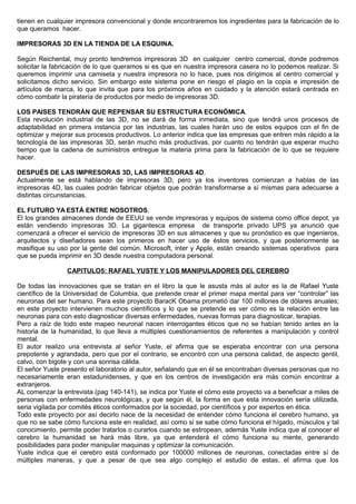 tienen en cualquier impresora convencional y donde encontraremos los ingredientes para la fabricación de lo
que queramos hacer.
IMPRESORAS 3D EN LA TIENDA DE LA ESQUINA.
Según Reichental, muy pronto tendremos impresoras 3D en cualquier centro comercial, donde podremos
solicitar la fabricación de lo que queramos si es que en nuestra impresora casera no lo podemos realizar. Si
queremos imprimir una camiseta y nuestra impresora no lo hace, pues nos dirigimos al centro comercial y
solicitamos dicho servicio. Sin embargo este sistema pone en riesgo el plagio en la copia e impresión de
artículos de marca, lo que invita que para los próximos años en cuidado y la atención estará centrada en
cómo combatir la piratería de productos por medio de impresoras 3D.
LOS PAISES TENDRÁN QUE REPENSAR SU ESTRUCTURA ECONÓMICA.
Esta revolución industrial de las 3D, no se dará de forma inmediata, sino que tendrá unos procesos de
adaptabilidad en primera instancia por las industrias, las cuales harán uso de estos equipos con el fin de
optimizar y mejorar sus procesos productivos. Lo anterior indica que las empresas que entren más rápido a la
tecnología de las impresoras 3D, serán mucho más productivas, por cuanto no tendrán que esperar mucho
tiempo que la cadena de suministros entregue la materia prima para la fabricación de lo que se requiere
hacer.
DESPUÉS DE LAS IMPRESORAS 3D, LAS IMPRESORAS 4D.
Actualmente se está hablando de impresoras 3D, pero ya los inventores comienzan a hablas de las
impresoras 4D, las cuales podrán fabricar objetos que podrán transformarse a sí mismas para adecuarse a
distintas circunstancias.
EL FUTURO YA ESTÁ ENTRE NOSOTROS.
El los grandes almacenes donde de EEUU se vende impresoras y equipos de sistema como office depot, ya
están vendiendo impresoras 3D. La gigantesca empresa de transporte privado UPS ya anunció que
comenzará a ofrecer el servicio de impresoras 3D en sus almacenes y que su pronóstico es que ingenieros,
arquitectos y diseñadores sean los primeros en hacer uso de éstos servicios, y que posteriormente se
masifique su uso por la gente del común. Microsoft, inter y Apple, están creando sistemas operativos para
que se pueda imprimir en 3D desde nuestra computadora personal.
CAPITULO5: RAFAEL YUSTE Y LOS MANIPULADORES DEL CEREBRO
De todas las innovaciones que se tratan en el libro la que le asusta más al autor es la de Rafael Yuste
científico de la Universidad de Columbia, que pretende crear el primer mapa mental para ver “controlar” las
neuronas del ser humano. Para este proyecto BaracK Obama prometió dar 100 millones de dólares anuales;
en este proyecto intervienen muchos científicos y lo que se pretende es ver cómo es la relación entre las
neuronas para con esto diagnosticar diversas enfermedades, nuevas formas para diagnosticar, terapias.
Pero a raíz de todo este mapeo neuronal nacen interrogantes éticos que no se habían tenido antes en la
historia de la humanidad, lo que lleva a múltiples cuestionamientos de referentes a manipulación y control
mental.
El autor realizo una entrevista al señor Yuste, el afirma que se esperaba encontrar con una persona
prepotente y agrandada, pero que por el contrario, se encontró con una persona calidad, de aspecto gentil,
calvo, con bigote y con una sonrisa cálida.
El señor Yuste presento el laboratorio al autor, señalando que en él se encontraban diversas personas que no
necesariamente eran estadunidenses, y que en los centros de investigación era más común encontrar a
extranjeros.
AL comenzar la entrevista (pag 140-141), se indica por Yuste el cómo este proyecto va a beneficiar a miles de
personas con enfermedades neurológicas, y que según él, la forma en que esta innovación sería utilizada,
seria vigilada por comités éticos conformados por la sociedad, por científicos y por expertos en ética.
Todo este proyecto por así decirlo nace de la necesidad de entender cómo funciona el cerebro humano, ya
que no se sabe cómo funciona este en realidad, así como si se sabe cómo funciona el hígado, músculos y tal
conocimiento, permite poder tratarlos o curarlos cuando se estropean, además Yuste indica que al conocer el
cerebro la humanidad se hará más libre, ya que entenderá el cómo funciona su mente, generando
posibilidades para poder manipular maquinas y optimizar la comunicación.
Yuste indica que el cerebro está conformado por 100000 millones de neuronas, conectadas entre sí de
múltiples maneras, y que a pesar de que sea algo complejo el estudio de estas, el afirma que los
 