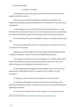 10
 Gestion du personnel
e. Fiabilité et traçabilité :
Les logisticiens ne peuvent pas gagner le pari de la réactivité sans une organisation
adaptée, fiable et bien contrôlée.
Celle-ci passe par un déploiement judicieux d’entrepôts sur le territoire et par
l’adoption de technologies permettant la fluidité des flux d’information et le suivi des flux de
marchandises.
La technologique est au cœur de l’évolution actuelle de la logistique, avec l’usage
d’internet dans les commandes en ligne et le suivi des commandes, des réseaux informatiques,
des systèmes d’information (traking des camions par satellite, localisation des produits).
Ces outils permettent d’assurer la traçabilité des produits, une exigence de plus en plus
forte.
Ces exigences influence directement la vie et la pérennité des affaires et de la survie
des entreprises de la logistique.
Rappelons que le Maroc a défini une nouvelle stratégie pour le développement de la
compétitivité logistique, visant la construction de 70 plateformes logistiques.
« La stratégie vise à ramener les coûts de la logistique à 15% du PIB à l'horizon 2015
contre 20% aujourd'hui, et à assurer la désencombrement des routes et des villes avec la
création de plusieurs zones logistiques (zone oukkacha, zenata ..) .
La dite stratégie permettra de gagner 0,5 point de PIB par année, soit 5% en 10 ans,
générant entre 36.000 emplois d'ici 2015 et touchant en 2030, 3.300 ha et 18 villes
marocaines ».3
La logistique moderne est née chez les transporteurs et chez les grossistes.
Le transport de marchandises est une branche majeure de la technologie, pour la
production du matériel de transport, du transport comme tel, ou de sa consommation dans des
organisations logistiques.
C’est un processus industriel dont la valeur contribue à la valeur totale du produit.
3 Source FNTR (fédération nationale de transport et de logistique)
 