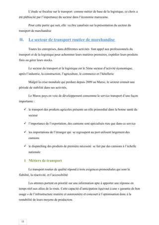 11
L’étude se focalise sur le transport comme métier de base de la logistique, ce choix a
été plébiscité par l’importance du secteur dans l’économie marocaine.
Pour cette partie qui suit, elle va être canalisée sur la présentation du secteur du
transport de marchandise
II. Le secteur de transport routier de marchandise
Toutes les entreprises, dans différentes activités font appel aux professionnels du
transport et de la logistique pour acheminer leurs matières premières, expédier leurs produits
finis ou gérer leurs stocks.
Le secteur du transport et la logistique est le 5ème secteur d’activité économique,
après l’industrie, la construction, l’agriculture, le commerce et l’hôtellerie
Malgré la crise mondiale qui perdure depuis 2009 au Maroc, le secteur connait une
période de stabilité dans ses activités.
Le Maroc pays en voie de développement consomme le service transport d’une façon
importante :
 le transport des produits agricoles présente un rôle primordial dans la bonne santé du
secteur
 l’importance de l’exportation, des camions sont spécialisés rien que dans ce service
 les importations de l’étranger qui se regroupent au port utilisent largement des
camions
 le dispatching des produits de première nécessité se fait par des camions à l’échelle
nationale
1 Métiers de transport
Le transport routier de qualité répond à trois exigences primordiales qui sont la
fiabilité, la réactivité, et l’accessibilité
Les attentes portent en priorité sur une information apte à apporter une réponse en
temps réel aux aléas de la route. Cette capacité d’anticipation équivaut à une « garantie de bon
usage » de l’infrastructure routière et autoroutière et concourt à l’optimisation donc à la
rentabilité de leurs moyens de production.
 