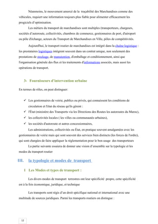 12
Néanmoins, le mouvement amorcé de la traçabilité des Marchandises comme des
véhicules, requiert une information toujours plus fiable pour alimenter efficacement les
progiciels d’optimisation.
Les métiers du transport de marchandises sont multiples (transporteurs, chargeurs,
sociétés d’autoroute, collectivités, chambres de commerce, gestionnaires de port, d'aéroport
ou pôle d'échange, acteurs du Transport de Marchandises en Ville, pôles de compétitivités.
Aujourd'hui, le transport routier de marchandises est intégré dans la chaîne logistique :
les prestataires logistiques intègrent souvent dans un contrat unique, non seulement des
prestations de stockage, de manutention, d'emballage et conditionnement, ainsi que
l'organisation générale des flux et les traitements d'informations associés, mais aussi les
opérations de transport.
3- Fournisseurs d’intervention urbaine
En termes de rôles, on peut distinguer:
 Les gestionnaires de voirie, publics ou privés, qui connaissent les conditions de
circulation et l'état du réseau qu'ils gèrent :
 l'État (ministère des Transports via les Directions des Routes les autoroutes du Maroc),
 les collectivités locales ( les villes ou communautés urbaines),
 les sociétés d'autoroute et autres concessionnaires,
Les administrations, collectivités ou État, en pratique souvent amalgamées avec les
gestionnaires de voirie mais qui sont souvent des services bien distincts (les forces de l'ordre),
qui sont chargées de faire appliquer la réglementation pour le bon usage des transporteurs
La partie suivante essaiera de donner une vision d’ensemble sur la typologie et les
modes du transport routier
III. la typologie et modes de transport
1 Les Modes et types de transport :
Les divers modes de transport terrestres ont leur spécificité propre, cette spécificité
est à la fois économique, juridique, et technique
Les transports sont régis d’un droit spécifique national et international avec une
multitude de sources juridiques. Parmi les transports routiers on distingue :
 