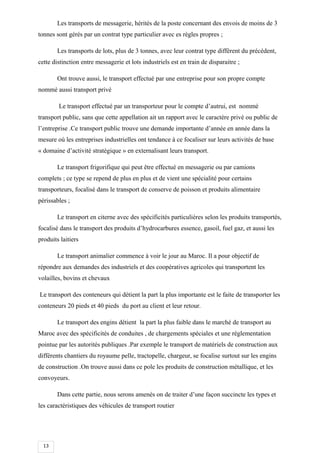 13
Les transports de messagerie, hérités de la poste concernant des envois de moins de 3
tonnes sont gérés par un contrat type particulier avec es règles propres ;
Les transports de lots, plus de 3 tonnes, avec leur contrat type diffèrent du précédent,
cette distinction entre messagerie et lots industriels est en train de disparaitre ;
Ont trouve aussi, le transport effectué par une entreprise pour son propre compte
nommé aussi transport privé
Le transport effectué par un transporteur pour le compte d’autrui, est nommé
transport public, sans que cette appellation ait un rapport avec le caractère privé ou public de
l’entreprise .Ce transport public trouve une demande importante d’année en année dans la
mesure où les entreprises industrielles ont tendance à ce focaliser sur leurs activités de base
« domaine d’activité stratégique » en externalisant leurs transport.
Le transport frigorifique qui peut être effectué en messagerie ou par camions
complets ; ce type se repend de plus en plus et de vient une spécialité pour certains
transporteurs, focalisé dans le transport de conserve de poisson et produits alimentaire
périssables ;
Le transport en citerne avec des spécificités particulières selon les produits transportés,
focalisé dans le transport des produits d’hydrocarbures essence, gasoil, fuel gaz, et aussi les
produits laitiers
Le transport animalier commence à voir le jour au Maroc. Il a pour objectif de
répondre aux demandes des industriels et des coopératives agricoles qui transportent les
volailles, bovins et chevaux
Le transport des conteneurs qui détient la part la plus importante est le faite de transporter les
conteneurs 20 pieds et 40 pieds du port au client et leur retour.
Le transport des engins détient la part la plus faible dans le marché de transport au
Maroc avec des spécificités de conduites , de chargements spéciales et une réglementation
pointue par les autorités publiques .Par exemple le transport de matériels de construction aux
différents chantiers du royaume pelle, tractopelle, chargeur, se focalise surtout sur les engins
de construction .On trouve aussi dans ce pole les produits de construction métallique, et les
convoyeurs.
Dans cette partie, nous serons amenés on de traiter d’une façon succincte les types et
les caractéristiques des véhicules de transport routier
 