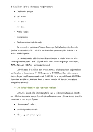 14
Il existe divers Types de véhicules de transport routier :
 Camionnette fourgon
 6 x 4 Plateau
 6 x 4 bennes
 8 x 4 bennes
 Porteur fourgon
 Semi-remorque
 Camion-remorque ou train routier
Des progiciels et techniques d’aide au chargement facilite la disposition des colis,
palettes ou divers matériels à l’intérieur du camion en respectant le poids maximal et la
facilité de déchargement.
Les constructeurs de véhicules industriels se partagent le marché marocain 36 %
détenue par la marque VOLVO, 25% par Renault trucks, le reste est partagé Scania, Iveco,
MAN, Mercedes, et HOWO ( une marque nippone).
La première vie d’un camion dure environ 400 000 km entre les mains du propriétaire
qui l’a acheté neuf, a raison de 100 000 km par an et 200 000 km s’il est utilisé a double
temps .On peut considérer une deuxième vie de 400 000 km et une troisième de 400 000 km
également. Au-delà de 1,5 millions de km, il est soit revendu, soit démonté et ses pièces
récupérables revendues.
4- Les caractéristiques des véhicules routiers
Le PTAC « le poids total autorisé en charge » est le poids maximal que doit atteindre
un véhicule avec son chargement. Il est stipulé sur la carte grise du véhicule et selon un article
du code de la route ne peut dépasser :
 19 tonnes pour 2 essieux,
 26 tonnes pour trois essieux
 32 tonnes pour 4 essieux et plus
 