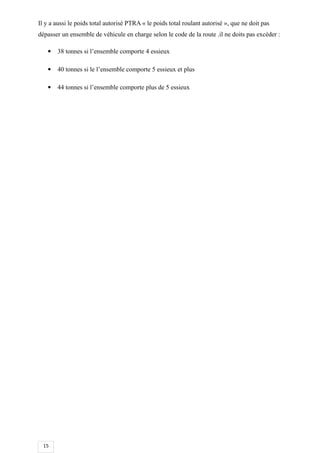 15
Il y a aussi le poids total autorisé PTRA « le poids total roulant autorisé », que ne doit pas
dépasser un ensemble de véhicule en charge selon le code de la route .il ne doits pas excéder :
 38 tonnes si l’ensemble comporte 4 essieux
 40 tonnes si le l’ensemble comporte 5 essieux et plus
 44 tonnes si l’ensemble comporte plus de 5 essieux
 