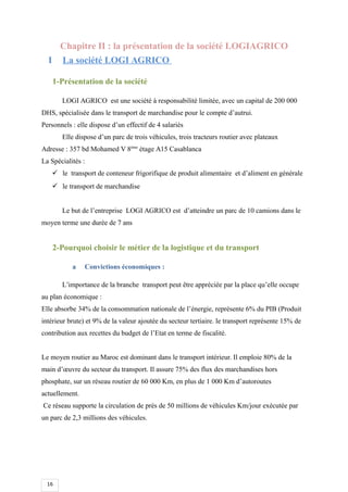16
Chapitre II : la présentation de la société LOGIAGRICO
I La société LOGI AGRICO
1-Présentation de la société
LOGI AGRICO est une société à responsabilité limitée, avec un capital de 200 000
DHS, spécialisée dans le transport de marchandise pour le compte d’autrui.
Personnels : elle dispose d’un effectif de 4 salariés
Elle dispose d’un parc de trois véhicules, trois tracteurs routier avec plateaux
Adresse : 357 bd Mohamed V 8ème
étage A15 Casablanca
La Spécialités :
 le transport de conteneur frigorifique de produit alimentaire et d’aliment en générale
 le transport de marchandise
Le but de l’entreprise LOGI AGRICO est d’atteindre un parc de 10 camions dans le
moyen terme une durée de 7 ans
2-Pourquoi choisir le métier de la logistique et du transport
a Convictions économiques :
L’importance de la branche transport peut être appréciée par la place qu’elle occupe
au plan économique :
Elle absorbe 34% de la consommation nationale de l’énergie, représente 6% du PIB (Produit
intérieur brute) et 9% de la valeur ajoutée du secteur tertiaire. le transport représente 15% de
contribution aux recettes du budget de l’Etat en terme de fiscalité.
Le moyen routier au Maroc est dominant dans le transport intérieur. Il emploie 80% de la
main d’œuvre du secteur du transport. Il assure 75% des flux des marchandises hors
phosphate, sur un réseau routier de 60 000 Km, en plus de 1 000 Km d’autoroutes
actuellement.
Ce réseau supporte la circulation de près de 50 millions de véhicules Km/jour exécutée par
un parc de 2,3 millions des véhicules.
 