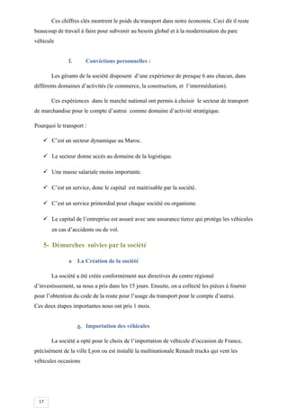17
Ces chiffres clés montrent le poids du transport dans notre économie. Ceci dit il reste
beaucoup de travail à faire pour subvenir au besoin global et à la modernisation du parc
véhicule
f. Convictions personnelles :
Les gérants de la société disposent d’une expérience de presque 6 ans chacun, dans
différents domaines d’activités (le commerce, la construction, et l’intermédiation).
Ces expériences dans le marché national ont permis à choisir le secteur de transport
de marchandise pour le compte d’autrui comme domaine d’activité stratégique.
Pourquoi le transport :
 C’est un secteur dynamique au Maroc.
 Le secteur donne accès au domaine de la logistique.
 Une masse salariale moins importante.
 C’est un service, donc le capital est maitrisable par la société.
 C’est un service primordial pour chaque société ou organisme.
 Le capital de l’entreprise est assuré avec une assurance tierce qui protège les véhicules
en cas d’accidents ou de vol.
5- Démarches suivies par la société
a La Création de la société
La société a été créée conformément aux directives du centre régional
d’investissement, sa nous a pris dans les 15 jours. Ensuite, on a collecté les pièces à fournir
pour l’obtention du code de la route pour l’usage du transport pour le compte d’autrui.
Ces deux étapes importantes nous ont pris 1 mois.
g. Importation des véhicules
La société a opté pour le choix de l’importation de véhicule d’occasion de France,
précisément de la ville Lyon ou est installé la multinationale Renault trucks qui vent les
véhicules occasions
 