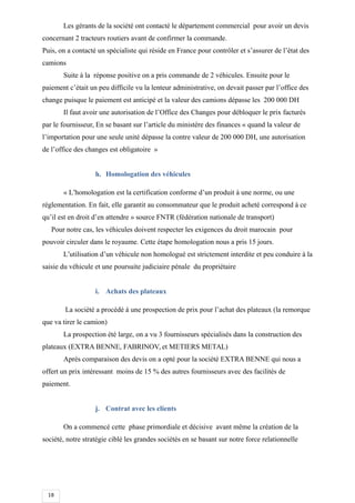 18
Les gérants de la société ont contacté le département commercial pour avoir un devis
concernant 2 tracteurs routiers avant de confirmer la commande.
Puis, on a contacté un spécialiste qui réside en France pour contrôler et s’assurer de l’état des
camions
Suite à la réponse positive on a pris commande de 2 véhicules. Ensuite pour le
paiement c’était un peu difficile vu la lenteur administrative, on devait passer par l’office des
change puisque le paiement est anticipé et la valeur des camions dépasse les 200 000 DH
Il faut avoir une autorisation de l’Office des Changes pour débloquer le prix facturés
par le fournisseur, En se basant sur l’article du ministère des finances « quand la valeur de
l’importation pour une seule unité dépasse la contre valeur de 200 000 DH, une autorisation
de l’office des changes est obligatoire »
h. Homologation des véhicules
« L’homologation est la certification conforme d’un produit à une norme, ou une
réglementation. En fait, elle garantit au consommateur que le produit acheté correspond à ce
qu’il est en droit d’en attendre » source FNTR (fédération nationale de transport)
Pour notre cas, les véhicules doivent respecter les exigences du droit marocain pour
pouvoir circuler dans le royaume. Cette étape homologation nous a pris 15 jours.
L’utilisation d’un véhicule non homologué est strictement interdite et peu conduire à la
saisie du véhicule et une poursuite judiciaire pénale du propriétaire
i. Achats des plateaux
La société a procédé à une prospection de prix pour l’achat des plateaux (la remorque
que va tirer le camion)
La prospection été large, on a vu 3 fournisseurs spécialisés dans la construction des
plateaux (EXTRA BENNE, FABRINOV, et METIERS METAL)
Après comparaison des devis on a opté pour la société EXTRA BENNE qui nous a
offert un prix intéressant moins de 15 % des autres fournisseurs avec des facilités de
paiement.
j. Contrat avec les clients
On a commencé cette phase primordiale et décisive avant même la création de la
société, notre stratégie ciblé les grandes sociétés en se basant sur notre force relationnelle
 