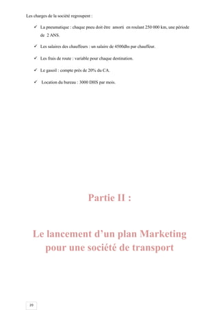 20
Les charges de la société regroupent :
 La pneumatique : chaque pneu doit être amorti en roulant 250 000 km, une période
de 2 ANS.
 Les salaires des chauffeurs : un salaire de 4500dhs par chauffeur.
 Les frais de route : variable pour chaque destination.
 Le gasoil : compte près de 20% du CA.
 Location du bureau : 3000 DHS par mois.
Partie II :
Le lancement d’un plan Marketing
pour une société de transport
 