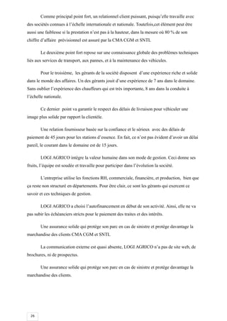26
Comme principal point fort, un relationnel client puissant, puisqu’elle travaille avec
des sociétés connues à l’échelle internationale et nationale. Toutefois,cet élément peut être
aussi une faiblesse si la prestation n’est pas à la hauteur, dans la mesure où 80 % de son
chiffre d’affaire prévisionnel est assuré par la CMA CGM et SNTL
Le deuxième point fort repose sur une connaissance globale des problèmes techniques
liés aux services de transport, aux pannes, et à la maintenance des véhicules.
Pour le troisième, les gérants de la société disposent d’une expérience riche et solide
dans le monde des affaires. Un des gérants jouit d’une expérience de 7 ans dans le domaine.
Sans oublier l’expérience des chauffeurs qui est très importante, 8 ans dans la conduite à
l’échelle nationale.
Ce dernier point va garantir le respect des délais de livraison pour véhiculer une
image plus solide par rapport la clientèle.
Une relation fournisseur basée sur la confiance et le sérieux avec des délais de
paiement de 45 jours pour les stations d’essence. En fait, ce n’est pas évident d’avoir un délai
pareil, le courant dans le domaine est de 15 jours.
LOGI AGRICO intègre la valeur humaine dans son mode de gestion. Ceci donne ses
fruits, l’équipe est soudée et travaille pour participer dans l’évolution la société.
L’entreprise utilise les fonctions RH, commerciale, financière, et production, bien que
ça reste non structuré en départements. Pour être clair, ce sont les gérants qui exercent ce
savoir et ces techniques de gestion.
LOGI AGRICO a choisi l’autofinancement en début de son activité. Ainsi, elle ne va
pas subir les échéanciers stricts pour le paiement des traites et des intérêts.
Une assurance solide qui protège son parc en cas de sinistre et protège davantage la
marchandise des clients CMA CGM et SNTL
La communication externe est quasi absente, LOGI AGRICO n’a pas de site web, de
brochures, ni de prospectus.
Une assurance solide qui protège son parc en cas de sinistre et protège davantage la
marchandise des clients.
 