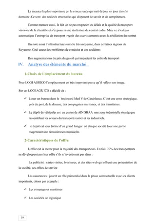 29
La menace la plus importante est la concurrence qui nait de jour en jour dans le
domaine .Ce sont des sociétés structurées qui disposent de savoir et de compétences.
Comme menace aussi, le fait de ne pas respecter les délais et la qualité du transport
vis-à-vis de la clientèle et s’exposer à une résiliation du contrat cadre. Mais ce n’est pas
automatique l’entreprise de transport reçoit des avertissements avant la résiliation du contrat
On note aussi l’infrastructure routière très moyenne, dans certaines régions du
Royaume. Ceci cause des problèmes de conduite et des accidents
Des augmentations du prix du gasoil qui impactent les coûts de transport
IV. Analyse des éléments du marché
1-Choix de l’emplacement du bureau
Pour LOGI AGRICO l’emplacement est très important parce qu’il reflète son image.
Sur ce, LOGI AGR ICO a décidé de :
 Louer un bureau dans le boulevard Med V de Casablanca. C’est une zone stratégique,
près du port, de la douane, des compagnies maritimes, et des transitaires.
 Le dépôt de véhicules est au centre de AIN SBAA une zone industrielle stratégique
rassemblant les acteurs du transport routier et les industriels.
 le dépôt est sous forme d’un grand hangar où chaque société loue une partie
moyennant une rémunération mensuelle.
2-Caractéristiques de l’offre
L’offre est la même pour la majorité des transporteurs. En fait, 70% des transporteurs
ne développent pas leur offre s’ils n’investissent pas dans :
La publicité : cartes visites, brochures, et des sites web qui offrent une présentation de
la société, ses offres de service
Les assurances : jouent un rôle primordial dans la phase contractuelle avec les clients
importants, citons par exemple :
 Les compagnies maritimes
 Les sociétés de logistique
 
