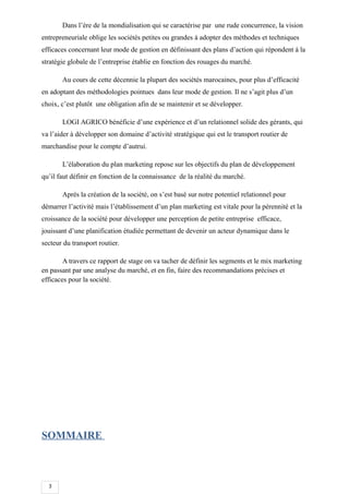 3
Dans l’ère de la mondialisation qui se caractérise par une rude concurrence, la vision
entrepreneuriale oblige les sociétés petites ou grandes à adopter des méthodes et techniques
efficaces concernant leur mode de gestion en définissant des plans d’action qui répondent à la
stratégie globale de l’entreprise établie en fonction des rouages du marché.
Au cours de cette décennie la plupart des sociétés marocaines, pour plus d’efficacité
en adoptant des méthodologies pointues dans leur mode de gestion. Il ne s’agit plus d’un
choix, c’est plutôt une obligation afin de se maintenir et se développer.
LOGI AGRICO bénéficie d’une expérience et d’un relationnel solide des gérants, qui
va l’aider à développer son domaine d’activité stratégique qui est le transport routier de
marchandise pour le compte d’autrui.
L’élaboration du plan marketing repose sur les objectifs du plan de développement
qu’il faut définir en fonction de la connaissance de la réalité du marché.
Après la création de la société, on s’est basé sur notre potentiel relationnel pour
démarrer l’activité mais l’établissement d’un plan marketing est vitale pour la pérennité et la
croissance de la société pour développer une perception de petite entreprise efficace,
jouissant d’une planification étudiée permettant de devenir un acteur dynamique dans le
secteur du transport routier.
A travers ce rapport de stage on va tacher de définir les segments et le mix marketing
en passant par une analyse du marché, et en fin, faire des recommandations précises et
efficaces pour la société.
SOMMAIRE
 