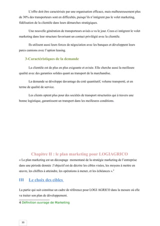 30
L’offre doit être caractérisée par une organisation efficace, mais malheureusement plus
de 30% des transporteurs sont en difficultés, puisqu’ils n’intègrent pas le volet marketing,
fidélisation de la clientèle dans leurs démarches stratégiques.
Une nouvelle génération de transporteurs avisés a vu le jour. Ceux-ci intègrent le volet
marketing dans leur structure favorisant un contact privilégié avec la clientèle.
Ils utilisent aussi leurs forces de négociation avec les banques et développent leurs
parcs camions avec l’option leasing.
3-Caractéristiques de la demande
La clientèle est de plus en plus exigeante et avisée. Elle cherche aussi la meilleure
qualité avec des garanties solides quant au transport de la marchandise.
La demande se développe davantage du coté quantitatif, volume transporté, et en
terme de qualité de service.
Les clients optent plus pour des sociétés de transport structurées qui à travers une
bonne logistique, garantissent un transport dans les meilleures conditions.
Chapitre II : le plan marketing pour LOGIAGRICO
« Le plan marketing est un découpage momentané de la stratégie marketing de l’entreprise
dans une période donnée .l’objectif est de décrire les cibles visées, les moyens à mettre en
œuvre, les chiffres à atteindre, les opérations à mener, et les échéances ».4
III Le choix des cibles
La partie qui suit constitue un cadre de référence pour LOGI AGRICO dans la mesure où elle
va traiter son plan de développement.
4 Définition ouvrage de Marketing
 