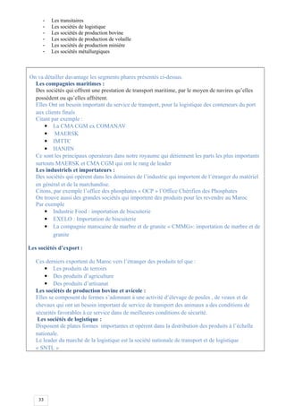 33
- Les transitaires
- Les sociétés de logistique
- Les sociétés de production bovine
- Les sociétés de production de volaille
- Les sociétés de production minière
- Les sociétés métallurgiques
On va détailler davantage les segments phares présentés ci-dessus.
Les compagnies maritimes :
Des sociétés qui offrent une prestation de transport maritime, par le moyen de navires qu’elles
possèdent ou qu’elles affrètent.
Elles Ont un besoin important du service de transport, pour la logistique des conteneurs du port
aux clients finals
Citant par exemple :
 La CMA CGM ex COMANAV
 MAERSK
 IMTTC
 HANJIN
Ce sont les principaux operateurs dans notre royaume qui détiennent les parts les plus importants
surtouts MAERSK et CMA CGM qui ont le rang de leader
Les industriels et importateurs :
Des sociétés qui opèrent dans les domaines de l’industrie qui importent de l’étranger du matériel
en général et de la marchandise.
Citons, par exemple l’office des phosphates « OCP » l’Office Chérifien des Phosphates
On trouve aussi des grandes sociétés qui importent des produits pour les revendre au Maroc
Par exemple
 Industrie Food : importation de biscuiterie
 EXELO : Importation de biscuiterie
 La compagnie marocaine de marbre et de granite « CMMG»: importation de marbre et de
granite
Les sociétés d’export :
Ces derniers exportent du Maroc vers l’étranger des produits tel que :
 Les produits de terroirs
 Des produits d’agriculture
 Des produits d’artisanat
Les sociétés de production bovine et avicole :
Elles se composent de fermes s’adonnant à une activité d’élevage de poules , de veaux et de
chevaux qui ont un besoin important de service de transport des animaux a des conditions de
sécurités favorables à ce service dans de meilleures conditions de sécurité.
Les sociétés de logistique :
Disposent de plates formes importantes et opèrent dans la distribution des produits à l’échelle
nationale.
Le leader du marché de la logistique est la société nationale de transport et de logistique
« SNTL »
 
