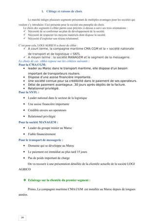 34
l. Ciblage et raisons de choix
Le marché intègre plusieurs segments présentant de multiples avantages pour les sociétés qui
veulent s’y introduire. Ceci présente pour la société une panoplie de choix.
Le choix des segments à cibler parmi ceux précités ci-dessus a suivi ses trois orientations :
 Nécessité de se conformer au plan de développement de la société.
 Nécessité de respecter les moyens matériels dont dispose la société.
 Nécessité d’exploiter son réseau relationnel.
C’est pour cela, LOGI AGRICO a choisi de cibler :
 A court terme, la compagnie maritime CMA CGM et la « société nationale
de transport et de logistique » SNTL
 A moyen terme : la société MANAGEM et le segment de la messagerie.
Le choix de ces cibles repose sur les critères suivants :
Pour la CMA CGM:
 leader au Maroc dans le transport maritime, elle dispose d’un besoin
important de transporteurs routiers.
 Dispose d’une assise financière importante.
 Une société connue pour sa crédibilité dans le paiement de ses operateurs.
 Délai de paiement avantageux ,30 jours après dépôts de la facture.
 Relationnel privilégié.
Pour la SNTL :
 Leader national dans le secteur de la logistique
 Une assise financière importante
 Crédible envers ses operateurs
 Relationnel privilégié
Pour la société MANAGEM :
 Leader du groupe minier au Maroc
 Fiable financièrement
Pour le transport de messagerie :
 Domaine qui se développe au Maroc
 Le paiement est immédiat au plus tard 15 jours
 Pas de poids important de charge
On va recourir à une présentation détaillée de la clientèle actuelle de la société LOGI
AGRICO
 Eclairage sur la clientèle du premier segment :
Primo, La compagnie maritime CMA CGM est installée au Maroc depuis de longues
années.
 