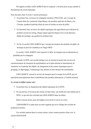 35
Par rapport au délai, LOGI AGRICO doit le respecter à la lettre pour ne pas retarder le
déroulement du circuit logistique.
Pour être plus claire il existe 3 acteurs principaux:
 En premier lieu, on trouve la compagnie maritime CMA CGM , qui s’occupe de
l’export dans des conteneurs frigorifiques, des produits agricoles du Maroc vers
l’Europe pendant la période allant du mois d’octobre au mois de juillet.
 En deuxième lieu, on trouve les dépôts logistiques des agriculteurs qui collectent les
produits suivant un zoning, chaque région agricole dispose d’un ou de plusieurs
dépôts de stockage qui gardent les produits frais
 En fin, la société LOGI AGRICO qui s’occupe du transport des produits du dépôt de
stockage au port de Casablanca ou Tanger MED
La société LOGI AGRICO doit respecter le délai de transport qui est déterminé en
préalable par la compagnie
Secundo, la SNTL une société étatique avec la mission d’assurer des services de
commissionnaire de transports de marchandises sur le plan national et international, de
construire et d’exploiter des dépôts de chargement et des centres logistiques pour le
groupage, le dégroupage, l’entreposage sous douane ou hors douane des marchandise
LOGI AGRICO exécute le service de transport pour le compte de la SNTL qui est
spécialisée principalement dans la distribution des produits alimentaires à l’échelle national
Le circuit est défini comme suit :
 En premier lieu, le chargement des dépôts logistiques de la SNTL
 En second lieu, la livraison des clients est faite selon une feuille de route établie par la
SNTL, et qui doit être exécutée par LOGI AGRICO dans les délais.
Dans le moyen terme, pour développer son activité et suivre sa vision .
LOGIAGRICO va opter pour un autre segment qui est le ciblage des sociétés de
production minière.
Ces sociétés opèrent dans le secteur minier, citons comme premier client visé la
société MANAGEM
 