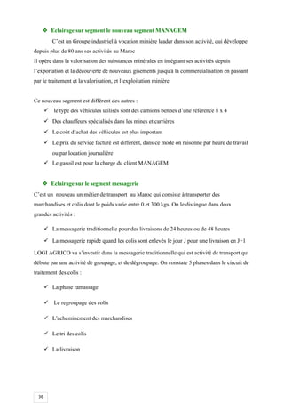 36
 Eclairage sur segment le nouveau segment MANAGEM
C’est un Groupe industriel à vocation minière leader dans son activité, qui développe
depuis plus de 80 ans ses activités au Maroc
Il opère dans la valorisation des substances minérales en intégrant ses activités depuis
l’exportation et la découverte de nouveaux gisements jusqu'à la commercialisation en passant
par le traitement et la valorisation, et l’exploitation minière
Ce nouveau segment est différent des autres :
 le type des véhicules utilisés sont des camions bennes d’une référence 8 x 4
 Des chauffeurs spécialisés dans les mines et carrières
 Le coût d’achat des véhicules est plus important
 Le prix du service facturé est différent, dans ce mode on raisonne par heure de travail
ou par location journalière
 Le gasoil est pour la charge du client MANAGEM
 Eclairage sur le segment messagerie
C’est un nouveau un métier de transport au Maroc qui consiste à transporter des
marchandises et colis dont le poids varie entre 0 et 300 kgs. On le distingue dans deux
grandes activités :
 La messagerie traditionnelle pour des livraisons de 24 heures ou de 48 heures
 La messagerie rapide quand les colis sont enlevés le jour J pour une livraison en J+1
LOGI AGRICO va s’investir dans la messagerie traditionnelle qui est activité de transport qui
débute par une activité de groupage, et de dégroupage. On constate 5 phases dans le circuit de
traitement des colis :
 La phase ramassage
 Le regroupage des colis
 L’acheminement des marchandises
 Le tri des colis
 La livraison
 