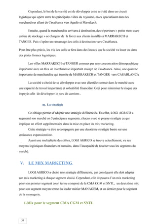 37
Cependant, le but de la société est de développer cette activité dans un circuit
logistique qui opère entre les principales villes du royaume, en ce spécialisant dans les
marchandises allant de Casablanca vers Agadir et Marrakech.
Ensuite, quand la marchandise arrivera à destination, des triporteurs « petite moto avec
cabine de stockage » se chargent de la livrer aux clients installés à MARRAKECH et
TANGER. Puis s’opère un ramassage des colis à destination vers Casablanca.
Pour être plus précis, les tris des colis se fera dans des locaux que la société va louer ou dans
des plates formes logistiques.
Les villes MARRAKECH et TANGER connues par une concentration démographique
importante avec un flux de marchandise important envoyé de Casablanca. Ainsi, une quantité
importante de marchandise qui transite de MARRAKECH et TANGER vers CASABLANCA
La société a choisi de se développer avec une clientèle connue dans le marché avec
une capacité de travail importante et solvabilité financière. Ceci pour minimiser le risque des
impayés afin de développer le parc de camions .
m. La stratégie
Ce ciblage permet d’adopter une stratégie différenciée. En effet, LOGI AGRICO a
segmenté son marché on 3 principaux segments, chacun avec sa propre stratégie ce qui
implique un effort supplémentaire dans la mise en place du mix marketing.
Cette stratégie va être accompagnée par une deuxième stratégie basée sur une
croissance expansionniste.
Ayant une multiplicité des cibles, LOGI AGRICO se trouve actuellement, vu ses
moyens logistiques financiers et humains, dans l’incapacité de toucher tous les segments du
marché.
V. LE MIX MARKETING
LOGI AGRICO a choisi une stratégie différenciée, par conséquent elle doit adapter
son mix marketing à chaque segment choisi. Cependant, elle disposera d’un mix marketing
pour son premier segment court terme composé de la CMA CGM et SNTL, un deuxième mix
pour son segment moyen terme du leader minier MANAGEM, et un dernier pour le segment
de la messagerie.
1-Mix pour le segment CMA CGM et SNTL
 