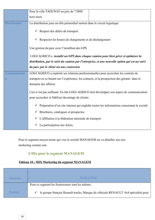 39
Pour la ville TAOUNAT un prix de 7 DHS
hors taxes
Distribution La distribution joue un rôle primordial surtout dans le circuit logistique
 Respect des délais de transport
 Respecter les heures de chargements et de déchargement
Une gestion du parc avec l’installion des GPS
LOGI AGRICO a installé un GPS dans chaque camion pour bien gérer et optimiser la
distribution, par le suivi du camion par l’entreprise, et une nouvelle option qui est un suivi
du parc par le client via une connexion
Communicatio
n
LOGI AGRICO a exploité ses relations professionnelles pour accrocher les contrats de
transport en se basant sur l’expérience, les contacts, et la prospection des gérants dans le
domaine des affaires
Ceci n’est pas suffisant. En fait LOGI AGRICO doit développer son aspect de communication
pour accrocher et fidéliser davantage de clients:
 Préparation d’un site internet qui englobe toutes les informations concernant la société
 Brochures, catalogues et prospectus
 L’affiliation à la fédération nationale de transport
 La participation aux foires.
Pour le segment moyen terme qui vise la société MANAGEM on va détailler son mix
marketing comme suit
2-Mix pour le segment MANAGEM
Tableau 10 : MIX Marketing du segment MANAGEM
Eléments MANAGEM
Produits
Pour ce segment les fournisseurs sont les mêmes :
 le groupe français Renault trucks, Marque du véhicule RENAULT 8x4 spécialisé pour
 