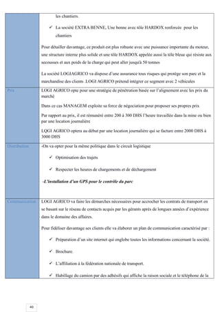40
les chantiers.
 La société EXTRA BENNE, Une benne avec tôle HARDOX renforcée pour les
chantiers
Pour détailler davantage, ce produit est plus robuste avec une puissance importante du moteur,
une structure interne plus solide et une tôle HARDOX appelée aussi la tôle bleue qui résiste aux
secousses et aux poids de la charge qui peut aller jusqu'à 50 tonnes
La société LOGIAGRICO va dispose d’une assurance tous risques qui protège son parc et la
marchandise des clients .LOGI AGRICO prétend intégrer ce segment avec 2 véhicules
Prix LOGI AGRICO opte pour une stratégie de pénétration basée sur l’alignement avec les prix du
marché
Dans ce cas MANAGEM exploite sa force de négociation pour proposer ses propres prix
Par rapport au prix, il est rémunéré entre 200 à 300 DHS l’heure travaillée dans la mine ou bien
par une location journalière
LQGI AGRICO optera au début par une location journalière qui se facture entre 2000 DHS à
3000 DHS
Distribution -On va opter pour la même politique dans le circuit logistique
 Optimisation des trajets
 Respecter les heures de chargements et de déchargement
-L’installation d’un GPS pour le contrôle du parc
Communication LOGI AGRICO va faire les démarches nécessaires pour accrocher les contrats de transport en
se basant sur le réseau de contacts acquis par les gérants après de longues années d’expérience
dans le domaine des affaires.
Pour fidéliser davantage ses clients elle va élaborer un plan de communication caractérisé par :
 Préparation d’un site internet qui englobe toutes les informations concernant la société.
 Brochure.
 L’affiliation à la fédération nationale de transport.
 Habillage du camion par des adhésifs qui affiche la raison sociale et le téléphone de la
 
