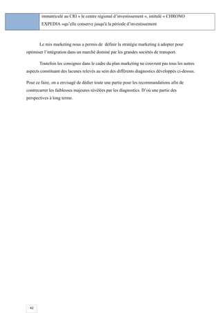 42
immatriculé au CRI « le centre régional d’investissement », intitulé « CHRONO
EXPEDIA »qu’elle conserve jusqu'à la période d’investissement
Le mix marketing nous a permis de définir la stratégie marketing à adopter pour
optimiser l’intégration dans un marché dominé par les grandes sociétés de transport.
Toutefois les consignes dans le cadre du plan marketing ne couvrent pas tous les autres
aspects constituant des lacunes relevés au sein des différents diagnostics développés ci-dessus.
Pour ce faire, on a envisagé de dédier toute une partie pour les recommandations afin de
contrecarrer les faiblesses majeures révélées par les diagnostics. D’où une partie des
perspectives à long terme.
 