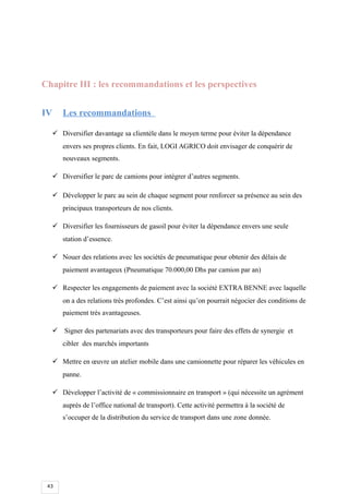 43
Chapitre III : les recommandations et les perspectives
IV Les recommandations
 Diversifier davantage sa clientèle dans le moyen terme pour éviter la dépendance
envers ses propres clients. En fait, LOGI AGRICO doit envisager de conquérir de
nouveaux segments.
 Diversifier le parc de camions pour intégrer d’autres segments.
 Développer le parc au sein de chaque segment pour renforcer sa présence au sein des
principaux transporteurs de nos clients.
 Diversifier les fournisseurs de gasoil pour éviter la dépendance envers une seule
station d’essence.
 Nouer des relations avec les sociétés de pneumatique pour obtenir des délais de
paiement avantageux (Pneumatique 70.000,00 Dhs par camion par an)
 Respecter les engagements de paiement avec la société EXTRA BENNE avec laquelle
on a des relations très profondes. C’est ainsi qu’on pourrait négocier des conditions de
paiement très avantageuses.
 Signer des partenariats avec des transporteurs pour faire des effets de synergie et
cibler des marchés importants
 Mettre en œuvre un atelier mobile dans une camionnette pour réparer les véhicules en
panne.
 Développer l’activité de « commissionnaire en transport » (qui nécessite un agrément
auprès de l’office national de transport). Cette activité permettra à la société de
s’occuper de la distribution du service de transport dans une zone donnée.
 