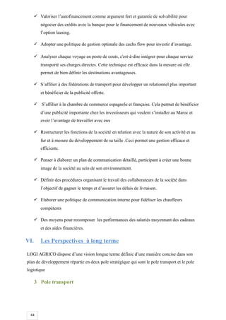 44
 Valoriser l’autofinancement comme argument fort et garantie de solvabilité pour
négocier des crédits avec la banque pour le financement de nouveaux véhicules avec
l’option leasing.
 Adopter une politique de gestion optimale des cachs flow pour investir d’avantage.
 Analyser chaque voyage en poste de couts, c'est-à-dire intégrer pour chaque service
transporté ses charges directes. Cette technique est efficace dans la mesure où elle
permet de bien définir les destinations avantageuses.
 S’affilier à des fédérations de transport pour développer un relationnel plus important
et bénéficier de la publicité offerte.
 S’affilier à la chambre de commerce espagnole et française. Cela permet de bénéficier
d’une publicité importante chez les investisseurs qui veulent s’installer au Maroc et
avoir l’avantage de travailler avec eux
 Restructurer les fonctions de la société en relation avec la nature de son activité et au
fur et à mesure du développement de sa taille .Ceci permet une gestion efficace et
efficiente.
 Penser à élaborer un plan de communication détaillé, participant à créer une bonne
image de la société au sein de son environnement.
 Définir des procédures organisant le travail des collaborateurs de la société dans
l’objectif de gagner le temps et d’assurer les délais de livraison.
 Elaborer une politique de communication interne pour fidéliser les chauffeurs
compétents
 Des moyens pour recomposer les performances des salariés moyennant des cadeaux
et des aides financières.
VI. Les Perspectives à long terme
LOGI AGRICO dispose d’une vision longue terme définie d’une manière concise dans son
plan de développement répartie en deux pole stratégique qui sont le pole transport et le pole
logistique
3 Pole transport
 