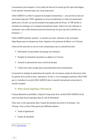 45
Concernant le pole transport c’est le métier de base de la société qu’elle aspire développer
d’une manière structurée dans une vision long terme
LOGI AGRICO va cibler le segment du transport international, « une activité suivant une
convention régie par l’ONU appliquée au niveau mondial dans le cadre d’un partenariat
public privé .En fait, cet accord mondial existe depuis plus de 60 ans , le TIR facilite et
normalise les échanges et le transport international routier .Grâce à lui, des véhicules et
conteneurs sous scellés douaniers peuvent transiter par les pays sans être contrôlés aux
frontières. » 5
LOGI AGRICO prétend pénétrer ce marché avec deux véhicules et des remorques
frigorifiques pour le transport des fruits, légumes et les poissons du Maroc vers l’Europe
Cette activité nécessite un savoir et des connaissances qui ce caractérisent telle :
 Rationaliser les procédures de passage aux frontières.
 Remplir les formalités douanières au départ et à l’arrivée.
 Garantir le paiement des taxes et droit de douane.
 Utiliser des outils en ligne pour la pré-déclaration de la marchandise.
Concernant la stratégie de pénétration du marché, elle est toujours sujette de discussion entre
les gérants de la société et leurs partenaires. En fait, c’est la compagnie maritime CMA CGM
qui va introduire la société LOGI AGRICO dans le marché international surtout dans le
marché européen
9- Plate forme logistique Marrakech
Comme démontré au préalable, l’objectif à long terme de la société LOGI AGRICO est de
créer une plate forme logistique dans la ville de Marrakech
Cette zone va être spécialisée dans l’export des produits du terroir et d’artisanat vers
l’Europe. Pour ce faire il faut passer par différentes phases :
 Etude d’opportunité
 Etudes de faisabilité
5 Site www.iru.org
 