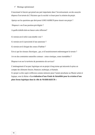 46
 Montage opérationnel
Concernant le foncier qui prend une part importante dans l’investissement, un des associés
dispose d’un terrain de 2 Hectares que la société va louer pour la création du projet.
Aperçu sur les questions que doit poser LOGI AGRICO pour réussir son projet ?
Dispose-t- on d’une position privilégiée ?
A quelle échelle doit-on lancer cette réflexion?
Ce terrain est-il relié à une double voie ?
Ce terrain est-il à proximité d’une autoroute ?
Ce terrain est-il éloigné des zones d’habitat ?
Est-ce que les réseaux électriques, gaz, et d’assainissement endommagent le terrain ?
A-t-on des contraintes naturelles connues : zones sismique, zones inondables ?
Dispose-t-on sur le territoire de prestataires de services?
L’aménagement d’un parc logistique est un projet à long terme qui nécessite la prise en
compte des éléments foncier, financier, technique, et humain.
Ce projet va être sujet à réflexion comme mémoire pour l’année prochaine au Master achat et
logique, sous le thème « La réalisation d’une Etude de faisabilité pour la création d’une
plate forme logistique dans la ville de MARRAKECH »
 